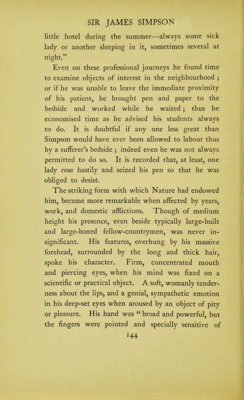 little hotel during the summer—always some sick lady or another sleeping in it, sometimes several at night.” Even on these professional journeys he found time to examine objects of interest in the neighbourhood ; or if he was unable to leave the immediate proximity of his patient, he brought pen and paper to the bedside and worked while he waited ; thus he economised time as he advised his students always to do. It is doubtful if any one less great than Simpson would have ever been allowed to labour thus by a sufferer’s bedside ; indeed even he was not always permitted to do so. It is recorded that, at least, one lady rose hastily and seized his pen so that he was obliged to desist. The striking form with which Nature had endowed him, became more remarkable when affected by years, work, and domestic afflictions. Though of medium height his presence, even beside typically large-built and large-boned fellow-countrymen, was never in- significant. His features, overhung by his massive forehead, surrounded by the long and thick hair, spoke his character. Firm, concentrated mouth and piercing eyes, when his mind was fixed on a scientific or practical object. A soft, womanly tender- ness about the lips, and a genial, sympathetic emotion in his deep-set eyes when aroused by an object of pity or pleasure. His hand was “ broad and powerful, but the fingers were pointed and specially sensitive of