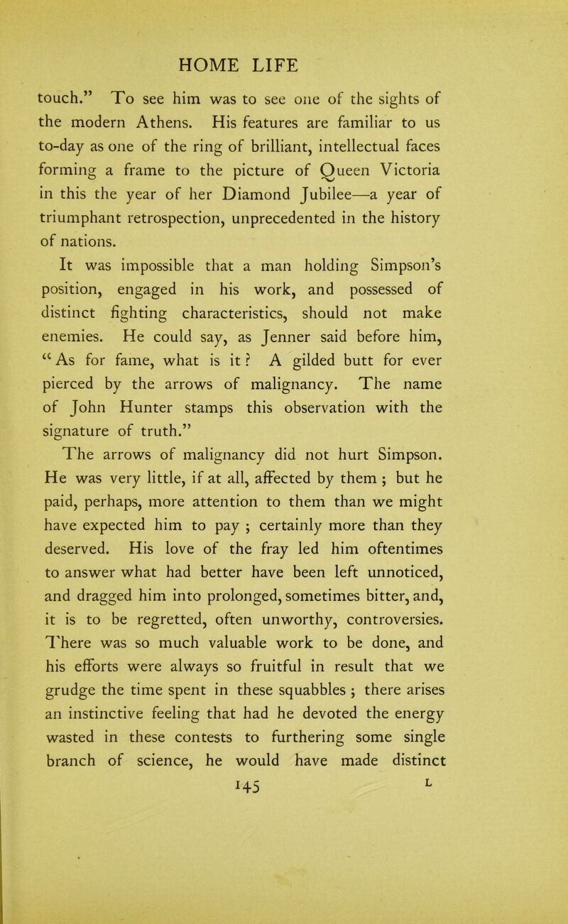 touch.” To see him was to see one of the sights of the modern Athens. His features are familiar to us to-day as one of the ring of brilliant, intellectual faces forming a frame to the picture of Oueen Victoria in this the year of her Diamond Jubilee—a year of triumphant retrospection, unprecedented in the history of nations. It was impossible that a man holding Simpson’s position, engaged in his work, and possessed of distinct fighting characteristics, should not make enemies. He could say, as Jenner said before him, <c As for fame, what is it ? A gilded butt for ever pierced by the arrows of malignancy. The name of John Hunter stamps this observation with the signature of truth.” The arrows of malignancy did not hurt Simpson. He was very little, if at all, affected by them ; but he paid, perhaps, more attention to them than we might have expected him to pay ; certainly more than they deserved. His love of the fray led him oftentimes to answer what had better have been left unnoticed, and dragged him into prolonged, sometimes bitter, and, it is to be regretted, often unworthy, controversies. There was so much valuable work to be done, and his efforts were always so fruitful in result that we grudge the time spent in these squabbles ; there arises an instinctive feeling that had he devoted the energy wasted in these contests to furthering some single branch of science, he would have made distinct *45 L