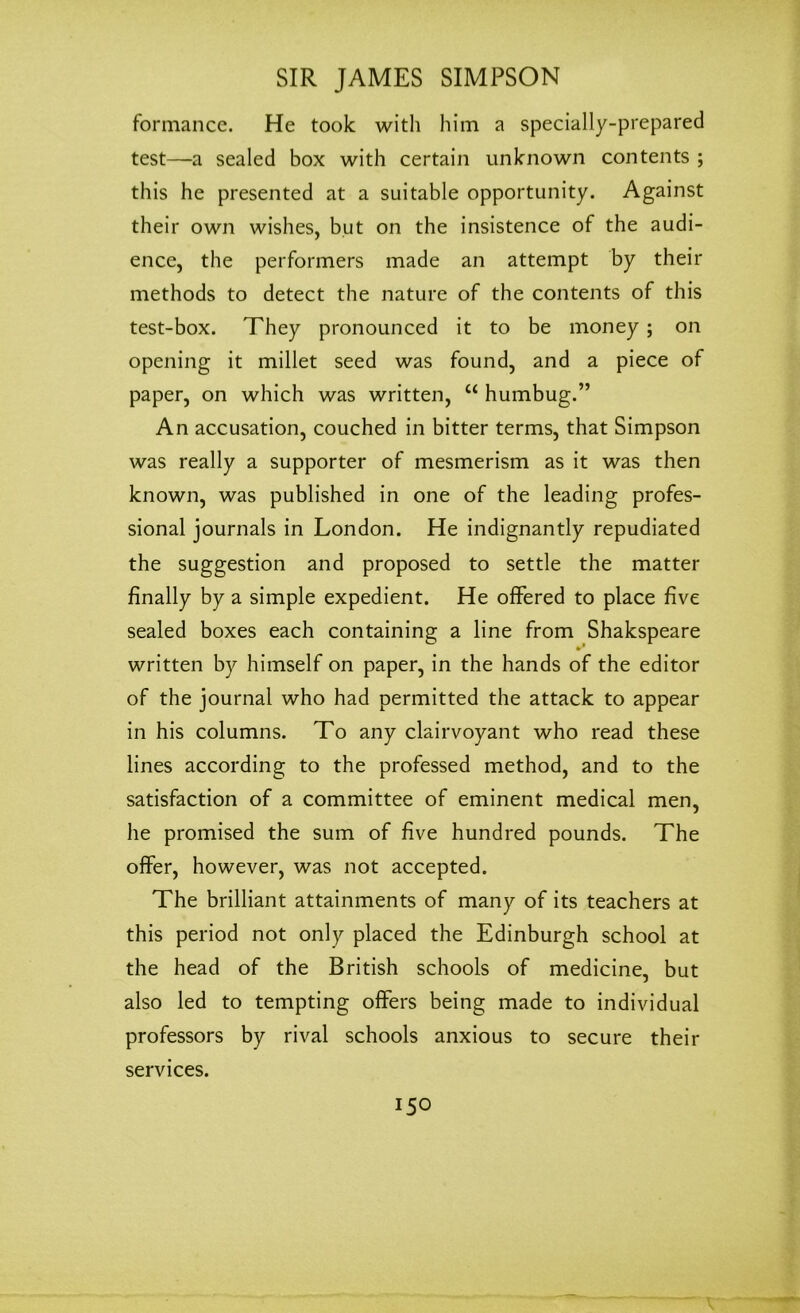 formance. He took with him a specially-prepared test—a sealed box with certain unknown contents ; this he presented at a suitable opportunity. Against their own wishes, but on the insistence of the audi- ence, the performers made an attempt by their methods to detect the nature of the contents of this test-box. They pronounced it to be money ; on opening it millet seed was found, and a piece of paper, on which was written, “ humbug.” An accusation, couched in bitter terms, that Simpson was really a supporter of mesmerism as it was then known, was published in one of the leading profes- sional journals in London. He indignantly repudiated the suggestion and proposed to settle the matter finally by a simple expedient. He offered to place five sealed boxes each containing a line from Shakspeare written by himself on paper, in the hands of the editor of the journal who had permitted the attack to appear in his columns. To any clairvoyant who read these lines according to the professed method, and to the satisfaction of a committee of eminent medical men, he promised the sum of five hundred pounds. The offer, however, was not accepted. The brilliant attainments of many of its teachers at this period not only placed the Edinburgh school at the head of the British schools of medicine, but also led to tempting offers being made to individual professors by rival schools anxious to secure their services.
