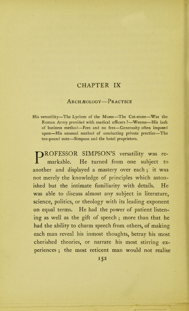 CHAPTER IX Archaeology—Practice His versatility—The Lycium of the Muses—The Cat-stane—Was the Roman Army provided witli medical officers ?—Weems—His lack of business method—Fees and no fees—Generosity often imposed upon—His unusual method of conducting private practice—The ten-pound note—Simpson and the hotel proprietors. PROFESSOR SIMPSON’S versatility was re- markable. He turned from one subject to another and displayed a mastery over each ; it was not merely the knowledge of principles which aston- ished but the intimate familiarity with details. He was able to discuss almost any subject in literature, science, politics, or theology with its leading exponent on equal terms. He had the power of patient listen- ing as well as the gift of speech ; more than that he had the ability to charm speech from others, of making each man reveal his inmost thoughts, betray his most cherished theories, or narrate his most stirring ex- periences ; the most reticent man would not realise