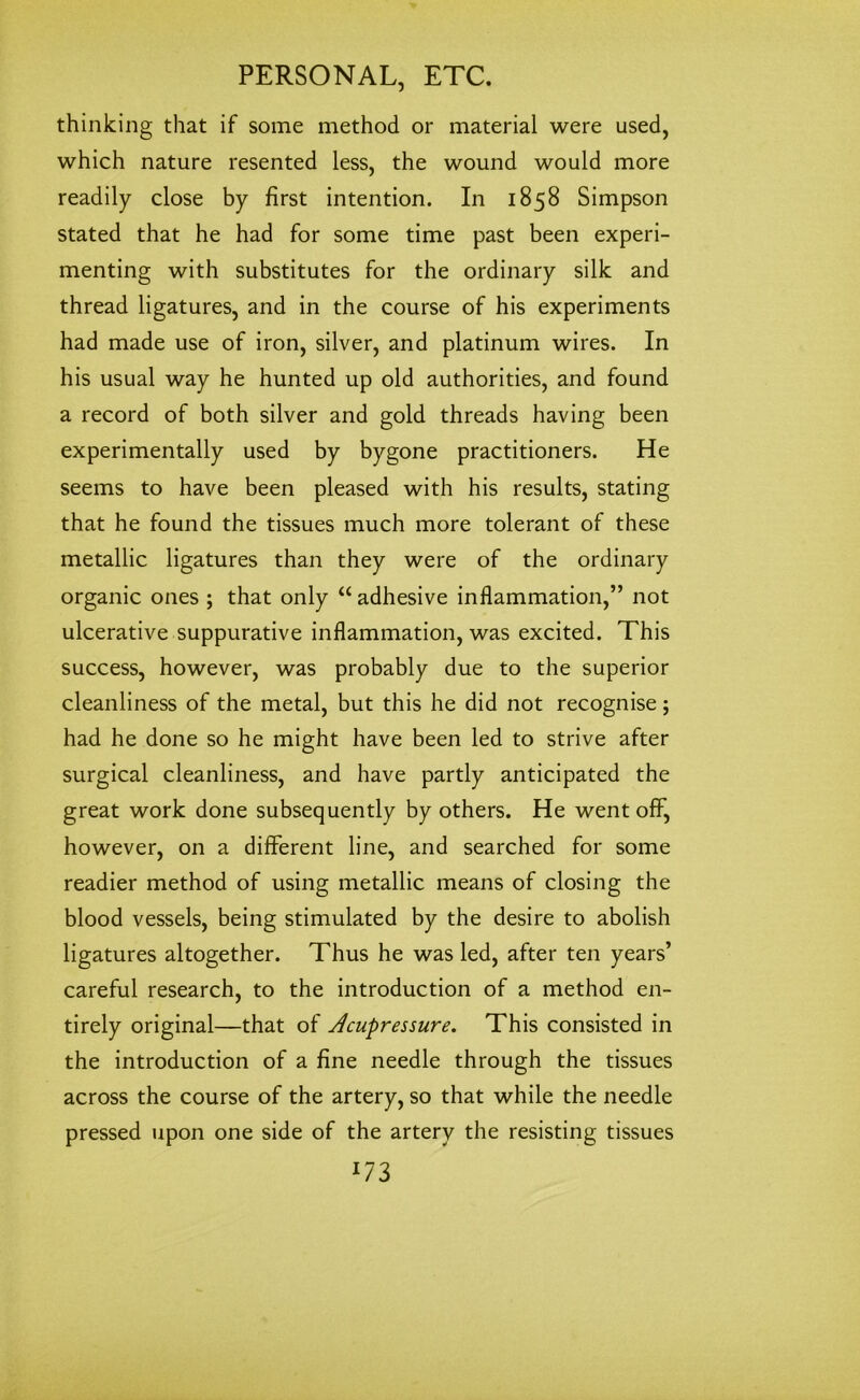 thinking that if some method or material were used, which nature resented less, the wound would more readily close by first intention. In 1858 Simpson stated that he had for some time past been experi- menting with substitutes for the ordinary silk and thread ligatures, and in the course of his experiments had made use of iron, silver, and platinum wires. In his usual way he hunted up old authorities, and found a record of both silver and gold threads having been experimentally used by bygone practitioners. He seems to have been pleased with his results, stating that he found the tissues much more tolerant of these metallic ligatures than they were of the ordinary organic ones ; that only “ adhesive inflammation,” not ulcerative suppurative inflammation, was excited. This success, however, was probably due to the superior cleanliness of the metal, but this he did not recognise; had he done so he might have been led to strive after surgical cleanliness, and have partly anticipated the great work done subsequently by others. He went off, however, on a different line, and searched for some readier method of using metallic means of closing the blood vessels, being stimulated by the desire to abolish ligatures altogether. Thus he was led, after ten years’ careful research, to the introduction of a method en- tirely original—that of Acupressure. This consisted in the introduction of a fine needle through the tissues across the course of the artery, so that while the needle pressed upon one side of the artery the resisting tissues l73