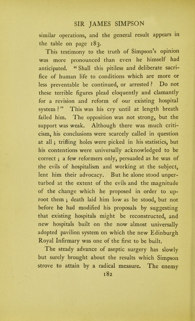 similar operations, and the general result appears in the table on page 183. This testimony to the truth of Simpson’s opinion was more pronounced than even he himself had anticipated. “ Shall this pitiless and deliberate sacri- fice of human life to conditions which are more or less preventable be continued, or arrested ? Do not these terrible figures plead eloquently and clamantly for a revision and reform of our existing hospital system r ” This was his cry until at length breath failed him. The opposition was not strong, but the support was weak. Although there was much criti- cism, his conclusions were scarcely called in question at all ; trifling holes were picked in his statistics, but his contentions were universally acknowledged to be correct ; a few reformers only, persuaded as he was of the evils of hospitalism and working at the subject, lent him their advocacy. But he alone stood unper- turbed at the extent of the evils and the magnitude of the change which he proposed in order to up- root them ; death laid him low as he stood, but not before he had modified his proposals by suggesting that existing hospitals might be reconstructed, and new hospitals built on the now almost universally adopted pavilion system on which the new Edinburgh Royal Infirmary was one of the first to be built. The steady advance of aseptic surgery has slowly but surely brought about the results which Simpson strove to attain by a radical measure. The enemy