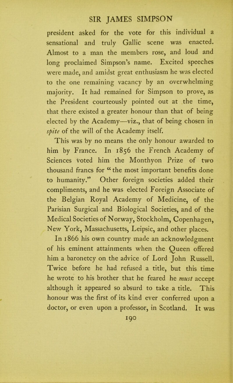 president asked for the vote for this individual a sensational and truly Gallic scene was enacted. Almost to a man the members rose, and loud and long proclaimed Simpson’s name. Excited speeches were made, and amidst great enthusiasm he was elected to the one remaining vacancy by an overwhelming majority. It had remained for Simpson to prove, as the President courteously pointed out at the time, that there existed a greater honour than that of being elected by the Academy—viz., that of being chosen in spite of the will of the Academy itself. This was by no means the only honour awarded to him by France. In 1856 the French Academy of Sciences voted him the Monthyon Prize of two thousand francs for cc the most important benefits done to humanity.” Other foreign societies added their compliments, and he was elected Foreign Associate of the Belgian Royal Academy of Medicine, of the Parisian Surgical and Biological Societies, and of the Medical Societies of Norway, Stockholm, Copenhagen, New York, Massachusetts, Leipsic, and other places. In 1866 his own country made an acknowledgment of his eminent attainments when the Queen offered him a baronetcy on the advice of Lord John Russell. Twice before he had refused a title, but this time he wrote to his brother that he feared he must accept although it appeared so absurd to take a title. This honour was the first of its kind ever conferred upon a doctor, or even upon a professor, in Scotland. It was