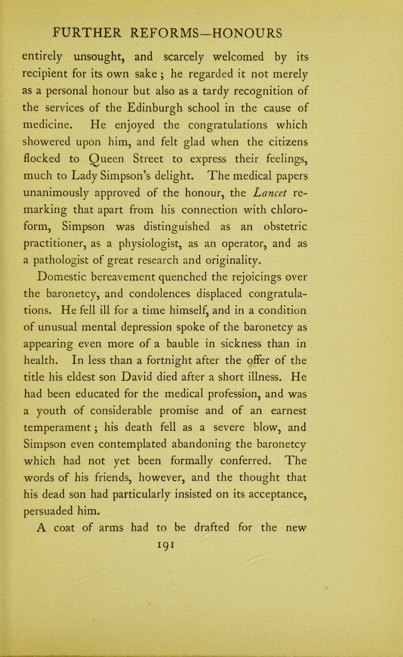 entirely unsought, and scarcely welcomed by its recipient for its own sake ; he regarded it not merely as a personal honour but also as a tardy recognition of the services of the Edinburgh school in the cause of medicine. He enjoyed the congratulations which showered upon him, and felt glad when the citizens flocked to Oueen Street to express their feelings, much to Lady Simpson’s delight. The medical papers unanimously approved of the honour, the Lancet re- marking that apart from his connection with chloro- form, Simpson was distinguished as an obstetric practitioner, as a physiologist, as an operator, and as a pathologist of great research and originality. Domestic bereavement quenched the rejoicings over the baronetcy, and condolences displaced congratula- tions. He fell ill for a time himself, and in a condition of unusual mental depression spoke of the baronetcy as appearing even more of a bauble in sickness than in health. In less than a fortnight after the offer of the title his eldest son David died after a short illness. He had been educated for the medical profession, and was a youth of considerable promise and of an earnest temperament; his death fell as a severe blow, and Simpson even contemplated abandoning the baronetcy which had not yet been formally conferred. The words of his friends, however, and the thought that his dead son had particularly insisted on its acceptance, persuaded him. A coat of arms had to be drafted for the new