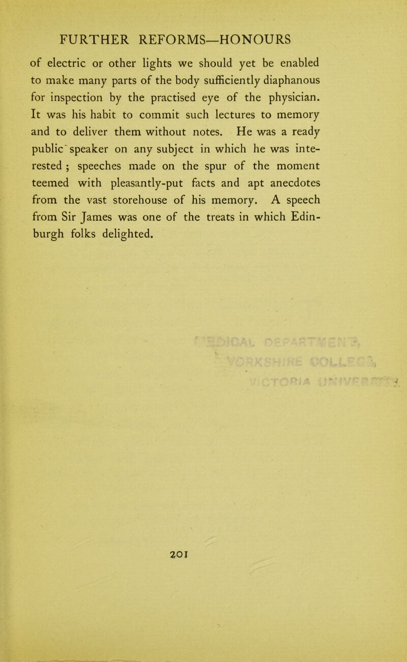 of electric or other lights we should yet be enabled to make many parts of the body sufficiently diaphanous for inspection by the practised eye of the physician. It was his habit to commit such lectures to memory and to deliver them without notes. He was a ready public'speaker on any subject in which he was inte- rested ; speeches made on the spur of the moment teemed with pleasantly-put facts and apt anecdotes from the vast storehouse of his memory. A speech from Sir James was one of the treats in which Edin- burgh folks delighted.