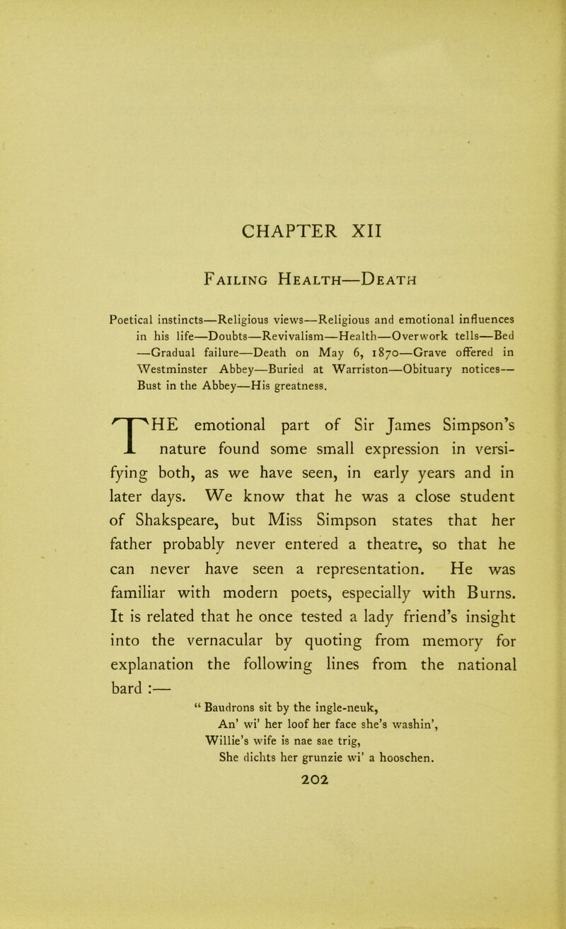 CHAPTER XII Failing Health—Death Poetical instincts—Religious views—Religious and emotional influences in his life—Doubts—Revivalism—Health—Overwork tells—Bed —Gradual failure—Death on May 6, 1870—Grave offered in Westminster Abbey—Buried at Warriston—Obituary notices— Bust in the Abbey—His greatness. THE emotional part of Sir James Simpson’s nature found some small expression in versi- fying both, as we have seen, in early years and in later days. We know that he was a close student of Shakspeare, but Miss Simpson states that her father probably never entered a theatre, so that he can never have seen a representation. He was familiar with modern poets, especially with Burns. It is related that he once tested a lady friend’s insight into the vernacular by quoting from memory for explanation the following lines from the national bard :— “ Baudrons sit by the ingle-neuk, An’ wi’ her loof her face she’s washin’, Willie’s wife is nae sae trig, She dichts her grunzie wi’ a hooschen.