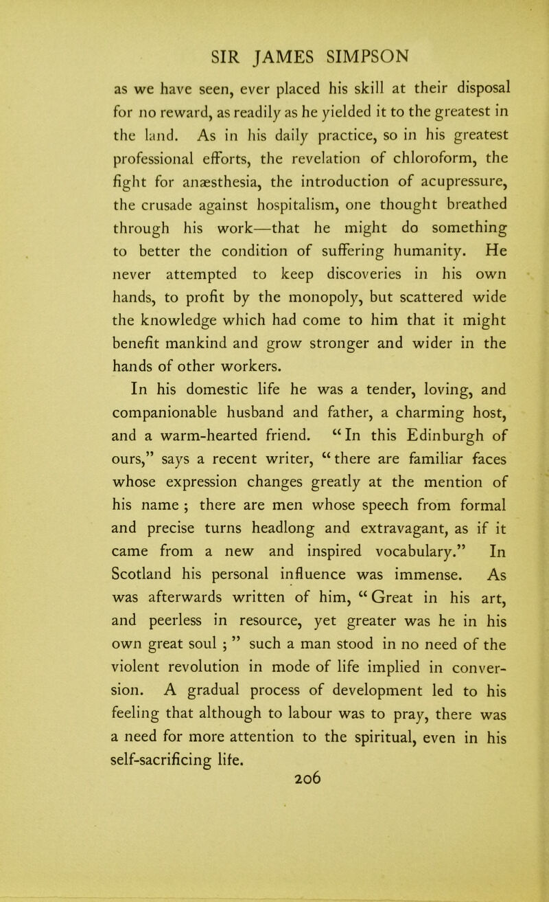 as we have seen, ever placed his skill at their disposal for no reward, as readily as he yielded it to the greatest in the land. As in his daily practice, so in his greatest professional efforts, the revelation of chloroform, the fight for anaesthesia, the introduction of acupressure, the crusade against hospitalism, one thought breathed through his work—that he might do something to better the condition of suffering humanity. He never attempted to keep discoveries in his own hands, to profit by the monopoly, but scattered wide the knowledge which had come to him that it might benefit mankind and grow stronger and wider in the hands of other workers. In his domestic life he was a tender, loving, and companionable husband and father, a charming host, and a warm-hearted friend. “In this Edinburgh of ours,” says a recent writer, “ there are familiar faces whose expression changes greatly at the mention of his name ; there are men whose speech from formal and precise turns headlong and extravagant, as if it came from a new and inspired vocabulary.” In Scotland his personal influence was immense. As was afterwards written of him, “ Great in his art, and peerless in resource, yet greater was he in his own great soul ; ” such a man stood in no need of the violent revolution in mode of life implied in conver- sion. A gradual process of development led to his feeling that although to labour was to pray, there was a need for more attention to the spiritual, even in his self-sacrificing life.