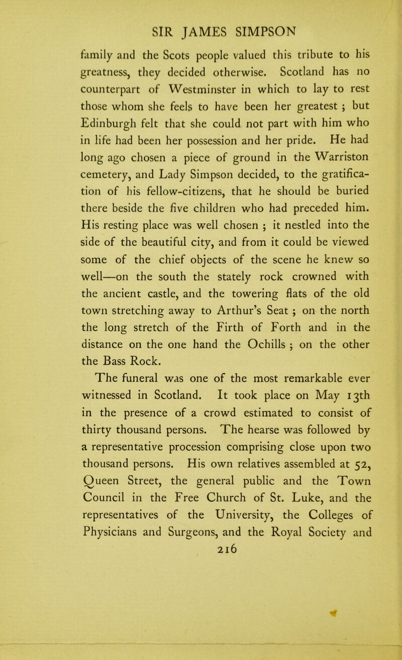 family and the Scots people valued this tribute to his greatness, they decided otherwise. Scotland has no counterpart of Westminster in which to lay to rest those whom she feels to have been her greatest ; but Edinburgh felt that she could not part with him who in life had been her possession and her pride. He had long ago chosen a piece of ground in the Warriston cemetery, and Lady Simpson decided, to the gratifica- tion of his fellow-citizens, that he should be buried there beside the five children who had preceded him. His resting place was well chosen ; it nestled into the side of the beautiful city, and from it could be viewed some of the chief objects of the scene he knew so well—on the south the stately rock crowned with the ancient castle, and the towering flats of the old town stretching away to Arthur’s Seat ; on the north the long stretch of the Firth of Forth and in the distance on the one hand the Ochills ; on the other the Bass Rock. The funeral was one of the most remarkable ever witnessed in Scotland. It took place on May 13th in the presence of a crowd estimated to consist of thirty thousand persons. The hearse was followed by a representative procession comprising close upon two thousand persons. His own relatives assembled at 52, Queen Street, the general public and the Town Council in the Free Church of St. Luke, and the representatives of the University, the Colleges of Physicians and Surgeons, and the Royal Society and