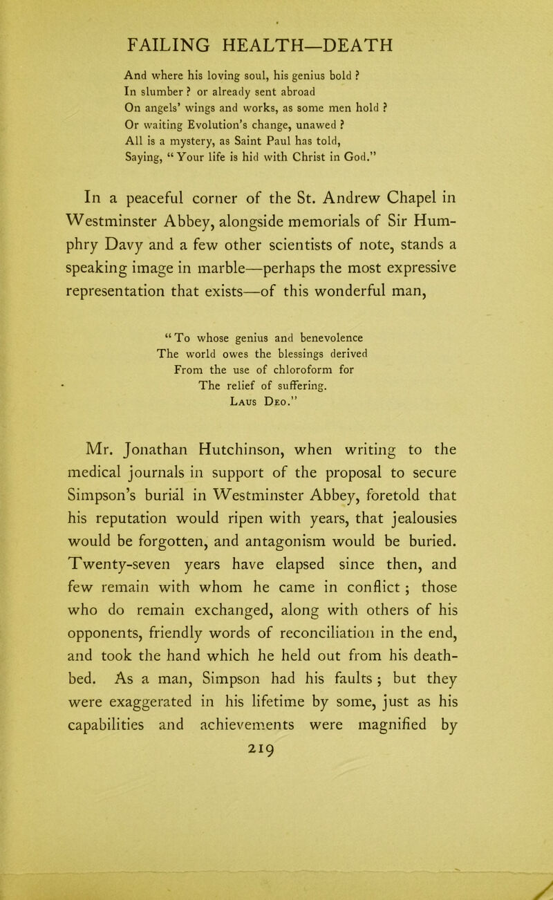 And where his loving soul, his genius bold ? In slumber ? or already sent abroad On angels’ wings and works, as some men hold ? Or waiting Evolution’s change, unawed ? All is a mystery, as Saint Paul has told, Saying, “Your life is hid with Christ in God.” In a peaceful corner of the St. Andrew Chapel in Westminster Abbey, alongside memorials of Sir Hum- phry Davy and a few other scientists of note, stands a speaking image in marble—perhaps the most expressive representation that exists—of this wonderful man, “To whose genius and benevolence The world owes the blessings derived From the use of chloroform for The relief of suffering. Laus Deo.” Mr. Jonathan Hutchinson, when writing to the medical journals in support of the proposal to secure Simpson’s burial in Westminster Abbey, foretold that his reputation would ripen with years, that jealousies would be forgotten, and antagonism would be buried. Twenty-seven years have elapsed since then, and few remain with whom he came in conflict ; those who do remain exchanged, along with others of his opponents, friendly words of reconciliation in the end, and took the hand which he held out from his death- bed. As a man, Simpson had his faults ; but they were exaggerated in his lifetime by some, just as his capabilities and achievements were magnified by