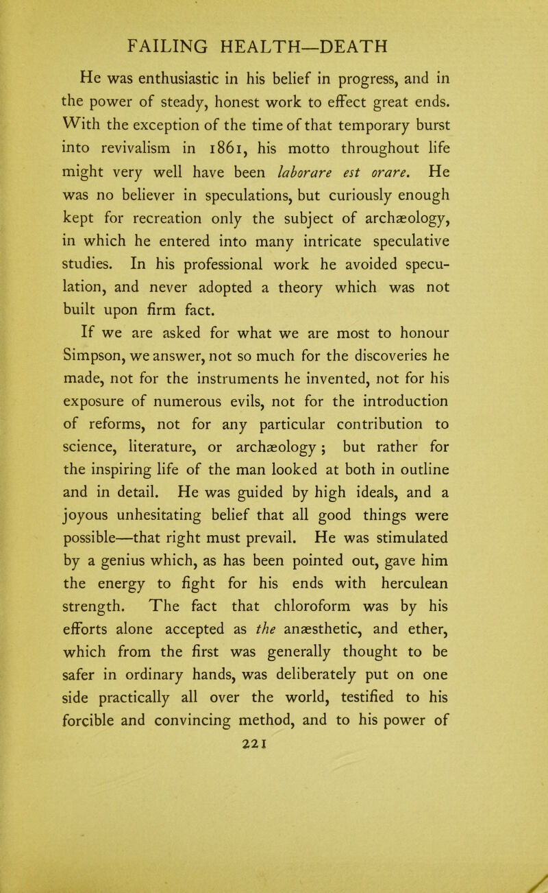 He was enthusiastic in his belief in progress, and in the power of steady, honest work to effect great ends. With the exception of the time of that temporary burst into revivalism in 1861, his motto throughout life might very well have been laborare est orare. He was no believer in speculations, but curiously enough kept for recreation only the subject of archaeology, in which he entered into many intricate speculative studies. In his professional work he avoided specu- lation, and never adopted a theory which was not built upon firm fact. If we are asked for what we are most to honour Simpson, we answer, not so much for the discoveries he made, not for the instruments he invented, not for his exposure of numerous evils, not for the introduction of reforms, not for any particular contribution to science, literature, or archaeology; but rather for the inspiring life of the man looked at both in outline and in detail. He was guided by high ideals, and a joyous unhesitating belief that all good things were possible—that right must prevail. He was stimulated by a genius which, as has been pointed out, gave him the energy to fight for his ends with herculean strength. The fact that chloroform was by his efforts alone accepted as the anaesthetic, and ether, which from the first was generally thought to be safer in ordinary hands, was deliberately put on one side practically all over the world, testified to his forcible and convincing method, and to his power of