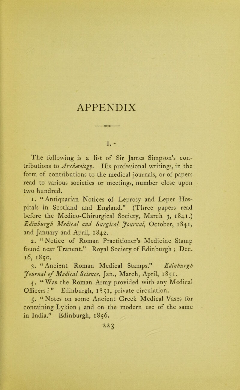 APPENDIX -*o«- I. * The following is a list of Sir James Simpson’s con- tributions to Archaeology. His professional writings, in the form of contributions to the medical journals, or of papers read to various societies or meetings, number close upon two hundred. 1. “Antiquarian Notices of Leprosy and Leper Hos- pitals in Scotland and England.” (Three papers read before the Medico-Chirurgical Society, March 3, 1841.) Edinburgh Medical and Surgical Journal, October, 1841, and January and April, 1842. 2. “Notice of Roman Practitioner’s Medicine Stamp found near Tranent.” Royal Society of Edinburgh ; Dec. 16, 1850. 3. “Ancient Roman Medical Stamps.” Edinburgh Journal of Medical Science, Jan., March, April, 1851. 4. “Was the Roman Army provided with any Medical Officers?” Edinburgh, 185 1, private circulation. 5. “Notes on some Ancient Greek Medical Vases for containing Lykion ; and on the modern use of the same in India.” Edinburgh, 1856.