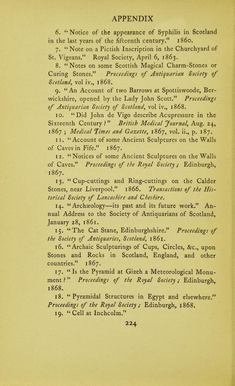 6. “ Notice of the appearance of Syphilis in Scotland in the last years of the fifteenth century.” i860. 7. “Note on a Pictish Inscription in the Churchyard of St. Vigeans.” Royal Society, April 6, 1863. 8. “Notes on some Scottish Magical Charm-Stones or Curing Stones.” Proceedings of Antiquarian Society of Scotland, vol iv., 1868. 9. “An Account of two Barrows at Spottiswoode, Ber- wickshire, opened by the Lady John Scott.” Proceedings of Antiquarian Society of Scotland, vol iv., 1868. 10. “Did John de Vigo describe Acupressure in the Sixteenth Century?” British Medical Journal, Aug. 24, 1867 ; Medical Times and Gazette, 1867, vol. ii., p. 187. 11. “Account of some Ancient Sculptures on the Walls of Caves in Fife.” 1867. 12. “Notices of some Ancient Sculptures on the Walls of Caves.” Proceedings of the Royal Society ; Edinburgh, 1867. 13. “Cup-cuttings and Ring-cuttings on the Calder Stones, near Liverpool.” 1866. Transactions of the His- torical Society of Lancashire and Cheshire. 14. “Archaeology—its past and its future work.” An- nual Address to the Society of Antiquarians of Scotland, January 28, 1861. 15. “The Cat Stane, Edinburghshire.” Proceedings of the Society of Antiquaries, Scotland, 1861. 16. “Archaic Sculpturings of Cups, Circles, See., upon Stones and Rocks in Scotland, England, and other countries.” 1867. 17. “Is the Pyramid at Gizeh a Meteorological Monu- ment ? ” Proceedings of the Royal Society; Edinburgh, 1868. 18. “Pyramidal Structures in Egypt and elsewhere.” Proceedings of the Royal Society ; Edinburgh, 1868. 19. “ Cell at Inchcolm.”