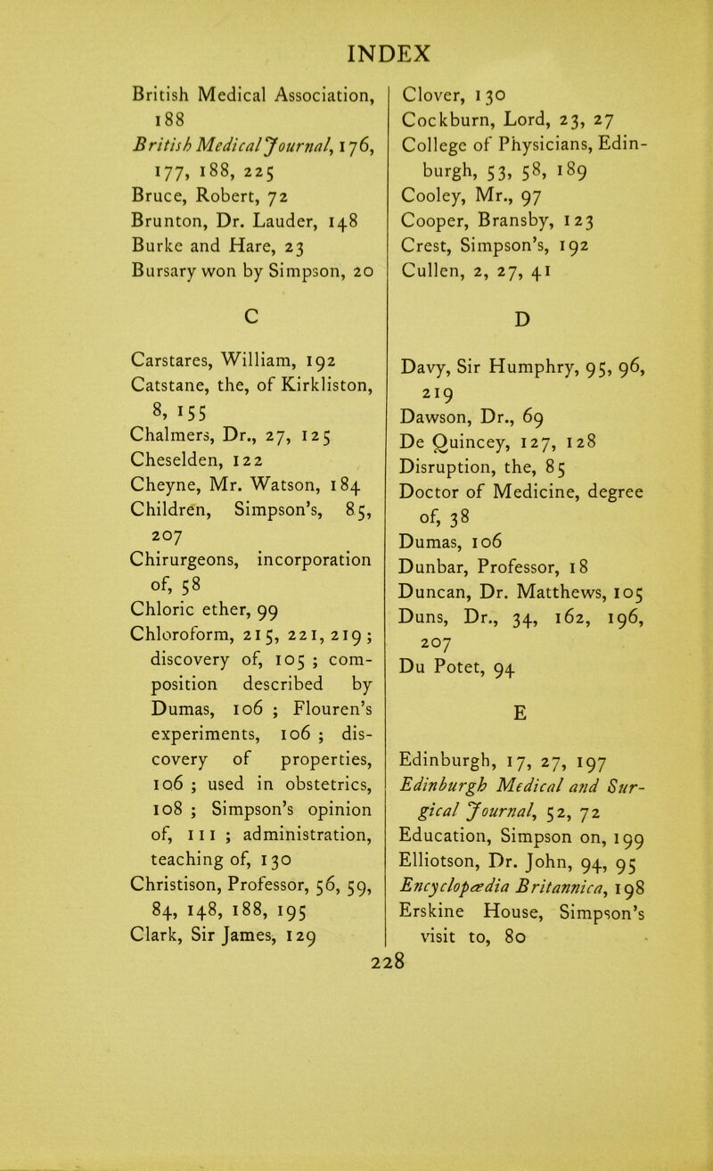 British Medical Association, 188 British Medical Journal, 176, 177, 188, 225 Bruce, Robert, 72 Brunton, Dr. Lauder, 148 Burke and Hare, 23 Bursary won by Simpson, 20 C Carstares, William, 192 Catstane, the, of Kirkliston, 8> 155 Chalmers, Dr., 27, 125 Cheselden, 122 Cheyne, Mr. Watson, 184 Children, Simpson’s, 85, 207 Chirurgeons, incorporation of, 58 Chloric ether, 99 Chloroform, 215, 221,219; discovery of, 105 ; com- position described by Dumas, 106 ; Flouren’s experiments, 106 ; dis- covery of properties, iq6 ; used in obstetrics, 108 ; Simpson’s opinion of, ill ; administration, teaching of, 130 Christison, Professor, 56, 59, 84, 148, 188, 195 Clark, Sir James, 129 Clover, 1 30 Cockburn, Lord, 23, 27 College of Physicians, Edin- burgh, 53, 58, 189 Cooley, Mr., 97 Cooper, Bransby, 123 Crest, Simpson’s, 192 Cullen, 2, 27, 41 D Davy, Sir Humphry, 95, 96, 219 Dawson, Dr., 69 De Quincey, 127, 128 Disruption, the, 85 Doctor of Medicine, degree of, 38 Dumas, 106 Dunbar, Professor, 18 Duncan, Dr. Matthews, 105 Duns, Dr., 34, 162, 196, 207 Du Potet, 94 E Edinburgh, 17, 27, 197 Edinburgh Medical and Sur- gical Journal, 52, 72 Education, Simpson on, 199 Elliotson, Dr. John, 94, 95 Encyclopaedia Britannica, 198 Erskine House, Simpson’s visit to, 80