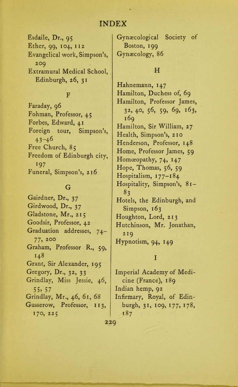 Esdaile, Dr., 95 Ether, 99, 104, 112 Evangelical work, Simpson’s, 209 Extramural Medical School, Edinburgh, 26, 31 F Faraday, 96 Fohman, Professor, 45 Forbes, Edward, 41 Foreign tour, Simpson’s, ^ 43-46 Free Church, 85 Freedom of Edinburgh city, 197 Funeral, Simpson’s, 216 G Gairdner, Dr., 37 Girdwood, Dr., 37 Gladstone, Mr., 215 Goodsir, Professor, 42 Graduation addresses, 74- 77, 200 Graham, Professor R., 59, 148 Grant, Sir Alexander, 195 Gregory, Dr., 32, 33 Grindlay, Miss Jessie, 46, 55, 57 Grindlay, Mr., 46, 61, 68 Gusserow, Professor, 113, 170, 225 Gynaecological Society of Boston, 199 Gynaecology, 86 H Hahnemann, 147 Hamilton, Duchess of, 69 Hamilton, Professor James, 32, 40, 56, 59, 69, 163, 169 Hamilton, Sir William, 27 Health, Simpson’s, 210 Henderson, Professor, 148 Home, Professor James, 59 Homoeopathy, 74, 147 Hope, Thomas, 56, 59 Hospitalism, 177-184 Hospitality, Simpson’s, 81- 83 Hotels, the Edinburgh, and Simpson, 163 Houghton, Lord, 213 Hutchinson, Mr. Jonathan, 219 Hypnotism, 94, 149 I Imperial Academy of Medi- cine (France), 189 Indian hemp, 92 Infirmary, Royal, of Edin- burgh, 31, 109, 177, 178, 187