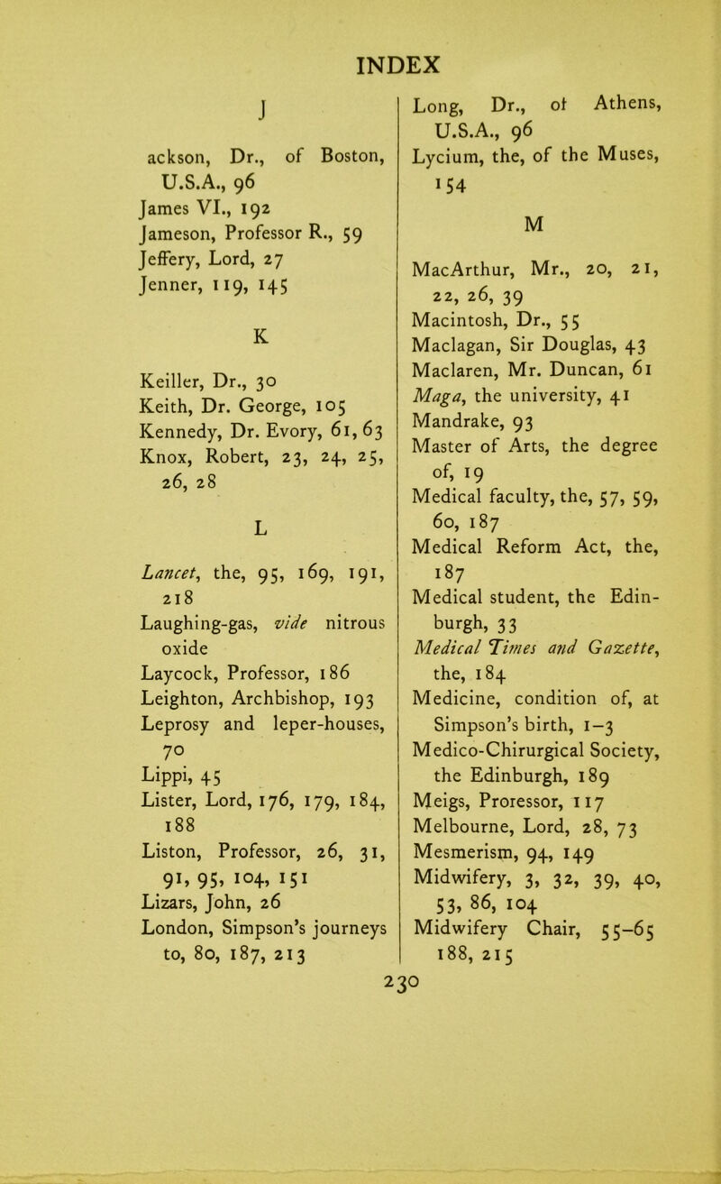 J ackson, Dr., of Boston, U.S.A., 96 James VI., 192 Jameson, Professor R., 59 Jeffery, Lord, 27 Jenner, 119, 145 K Keiller, Dr., 30 Keith, Dr. George, 105 Kennedy, Dr. Evory, 61,63 Knox, Robert, 23, 24, 25, 26, 28 L Lancet, the, 95, 169, 191, 218 Laughing-gas, vide nitrous oxide Laycock, Professor, 186 Leighton, Archbishop, 193 Leprosy and leper-houses, 70 Lippi, 45 Lister, Lord, 176, 179, 184, 188 Liston, Professor, 26, 31, 91, 95, 104, 151 Lizars, John, 26 London, Simpson’s journeys to, 80, 187, 213 Long, Dr., of Athens, U.S.A., 96 Lycium, the, of the Muses, 154 M MacArthur, Mr., 20, 21, 22, 26, 39 Macintosh, Dr., 55 Maclagan, Sir Douglas, 43 Maclaren, Mr. Duncan, 61 Maga, the university, 41 Mandrake, 93 Master of Arts, the degree of, 19 Medical faculty, the, 57, 59, 60, 187 Medical Reform Act, the, 187 Medical student, the Edin- burgh, 33 Medical Times and Gazette, the, 184 Medicine, condition of, at Simpson’s birth, 1-3 Medico-Chirurgical Society, the Edinburgh, 189 Meigs, Proressor, 117 Melbourne, Lord, 28, 73 Mesmerism, 94, 149 Midwifery, 3, 32, 39, 40, 53, 86, 104 Midwifery Chair, 55-65 188, 215