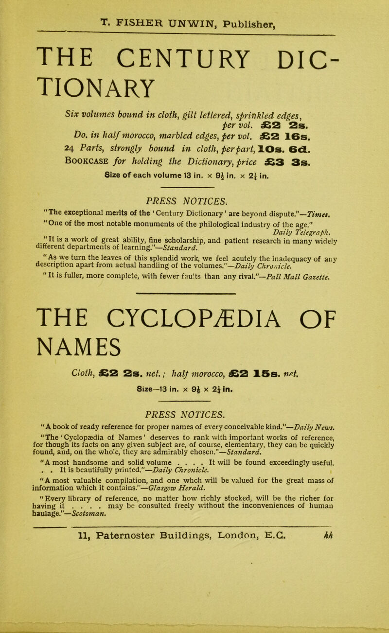 THE CENTURY DIC- TIONARY Six volumes bound in cloth, gilt lettered, sprinkled edges, per vol. £2 2s. Do. in half morocco, marbled edges, per vol. £2 IBs. 24 Parts, strongly bound in cloth, per part, lOs. 6d. Bookcase for holding the Dictionary, price £3 3s. Size of each volume 13 in. x 9£ in. x 2\ in. PRESS NOTICES. “The exceptional merits of the ‘Century Dictionary’ are beyond dispute.”—Timet. “One of the most notable monuments of the philological industry of the age.’’ Daily Telegraph. It is a work of great ability, fine scholarship, and patient research in many widely different departments of learning.’’—Standard. As we turn the leaves of this splendid work, we feel acutely the inadequacy of any description apart from actual handling of the volumes.”—Daily Chronicle. “ ^ is fuller, more complete, with fewer faults than any rival.”—Pall Mall Gazette. THE CYCLOPAEDIA OF NAMES Cloth, ^^2 2s« net* y half wioYOccOy £2 15s. net. 8ize—13 in. x 9£ x 2J in. PRESS NOTICES. “A book of ready reference lor proper names of every conceivable kind.’’—Daily News. “The ‘Cyclopaedia of Names’ deserves to rank with important works of reference, for though its facts on any given subject are, of course, elementary, they can be quickly found, and, on the whole, they are admirably chosen.”—Standard. “A most handsome and solid volume .... It will be found exceedingly useful. . . It is beautifully printed.”—Daily Chronicle. “A most valuable compilation, and one whcli will be valued for the great mass of information which it contains.”—Glasgow Herald. “ Every library of reference, no matter how richly stocked, will be the richer for having it ... . may be consulted freely without the inconveniences of human haulage.’’—Scotsman.