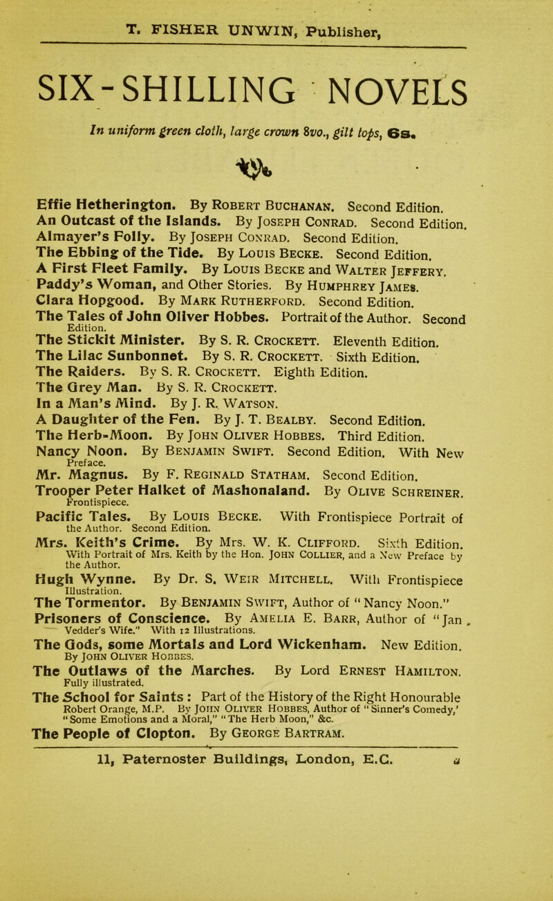 SIX-SHILLING NOVELS In uniform green cloth, large crown 8vo.t gilt tops, 6s. Effie Hetherington. By Robert Buchanan. Second Edition. An Outcast of the Islands. By Joseph Conrad. Second Edition. Almayer’s Folly. By Joseph Conrad. Second Edition. The Ebbing of the Tide. By Louis Becke. Second Edition. A First Fleet Family. By Louis Becke and Walter Jeffery. Paddy’s Woman, and Other Stories. By Humphrey James. Clara Hopgood. By Mark Rutherford. Second Edition. The Tales of John Oliver Hobbes. Portrait of the Author. Second Edition. The Stickit Minister. By S. R. Crockett. Eleventh Edition. The Lilac Sunbonnet. By S. R. Crockett. Sixth Edition. The Raiders. Bv S. R. Crockett. Eighth Edition. The Grey Man. By S. R. Crockett. In a Man’s Mind. By J. R. Watson. A Daughter of the Fen. By J. T. Bealby. Second Edition. The Herb-Moon. By John Oliver Hobbes. Third Edition. Nancy Noon. By Benjamin Swift. Second Edition. With New Preface. Mr. Magnus. By F. Reginald Statham. Second Edition. Trooper Peter Halket of Mashonaland. By Olive Schreiner. Frontispiece. Pacific Tales. By Louis Becke. With Frontispiece Portrait of the Author. Second Edition. Mrs. Keith’s Crime. By Mrs. W. K. Clifford. Sixth Edition. With Portrait of Mrs. Keith by the Hon. JOHN COLLIER, and a New Preface by the Author. Hugh Wynne. By Dr. S. Weir Mitchell. With Frontispiece Illustration. The Tormentor. By Benjamin Swift, Author of “ Nancy Noon.” Prisoners of Conscience. By Amelia E. Barr, Author of “Jan. Vedder’s Wife.” With 12 Illustrations. The Gods, some Mortals and Lord Wickenham. New Edition. By John Oliver Hobbes. The Outlaws of the Marches. By Lord Ernest Hamilton. Fully illustrated. The School for Saints : Part of the History of the Right Honourable Robert Orange, M.P. By John Oliver Hobbes, Author of “ Sinner’s Comedy,' Some Emotions and a Moral,” “The Herb Moon,” &c. The People of Clopton. By George Bartram.