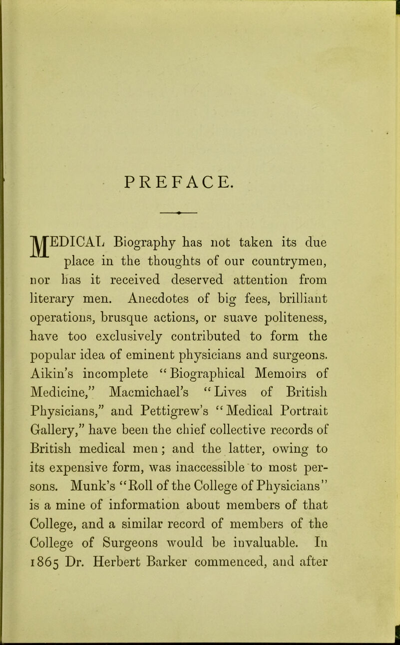 PREFACE. MEDICAL B place in the thoughts of our countrymen, nor has it received deserved attention from literary men. Anecdotes of big fees, brilliant operations, brusque actions, or suave politeness, have too exclusively contributed to form the popular idea of eminent physicians and surgeons. Aikin’s incomplete “ Biographical Memoirs of Medicine,” Macmichaels “ Lives of British Physicians,” and Pettigrew’s “ Medical Portrait Gallery,” have been the chief collective records of British medical men; and the latter, owing to its expensive form, was inaccessible to most per- sons. Munk’s “Roll of the College of Physicians” is a mine of information about members of that College, and a similar record of members of the College of Surgeons would be invaluable. In 1865 Dr. Herbert Barker commenced, and after iography has not taken its due