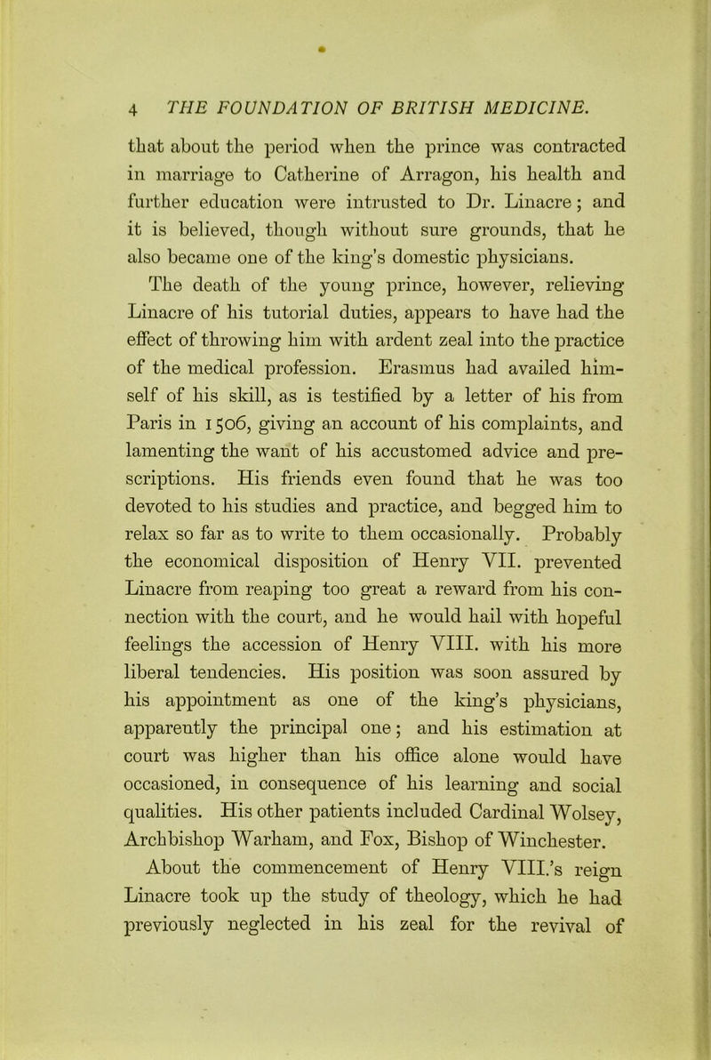 that about the period when the prince was contracted in marriage to Catherine of Arragon, his health and further education were intrusted to Dr. Linacre; and it is believed, though without sure grounds, that he also became one of the king’s domestic physicians. The death of the young prince, however, relieving Linacre of his tutorial duties, appears to have had the effect of throwing him with ardent zeal into the practice of the medical profession. Erasmus had availed him- self of his skill, as is testified by a letter of his from Paris in 1506, giving an account of his complaints, and lamenting the want of his accustomed advice and pre- scriptions. His friends even found that he was too devoted to his studies and practice, and begged him to relax so far as to write to them occasionally. Probably the economical disposition of Henry VII. prevented Linacre from reaping too great a reward from his con- nection with the court, and he would hail with hopeful feelings the accession of Henry VIII. with his more liberal tendencies. His position was soon assured by his appointment as one of the king’s physicians, apparently the principal one; and his estimation at court was higher than his office alone would have occasioned, in consequence of his learning and social qualities. His other patients included Cardinal Wolsey, Archbishop Warham, and Fox, Bishop of Winchester. About the commencement of Henry VIII.’s reign Linacre took up the study of theology, which he had previously neglected in his zeal for the revival of