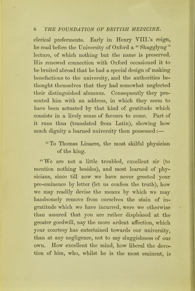 clerical preferments. Early in Henry VIII.’s reign, lie read before the University of Oxford a “ Shagglyng” lecture, of wliicli nothing but the name is preserved. His renewed connection with Oxford occasioned it to be bruited abroad that he had a special design of making benefactions to the university, and the authorities be- thought themselves that they had somewhat neglected their distinguished alumnus. Consequently they pre- sented him with an address, in which they seem to have been actuated by that kind of gratitude which consists in a lively sense of favours to come. Part of it runs thus (translated from Latin), showing how much dignity a learned university then possessed :— “ To Thomas Linacre, the most skilful physician of the king. aWe are not a little troubled, excellent sir (to mention nothing besides), and most learned of phy- sicians, since till now we have never greeted your pre-eminence by letter (let us confess the truth), how we may readily devise the means by which we may handsomely remove from ourselves the stain of in- gratitude which we have incurred, were we otherwise than assured that you are rather displeased at the greater goodwill, nay the more ardent affection, which your courtesy has entertained towards our university, than at any negligence, not to say sluggishness of our own. How excellent the mind, how liberal the devo- tion of him, who, whilst he is the most eminent, is
