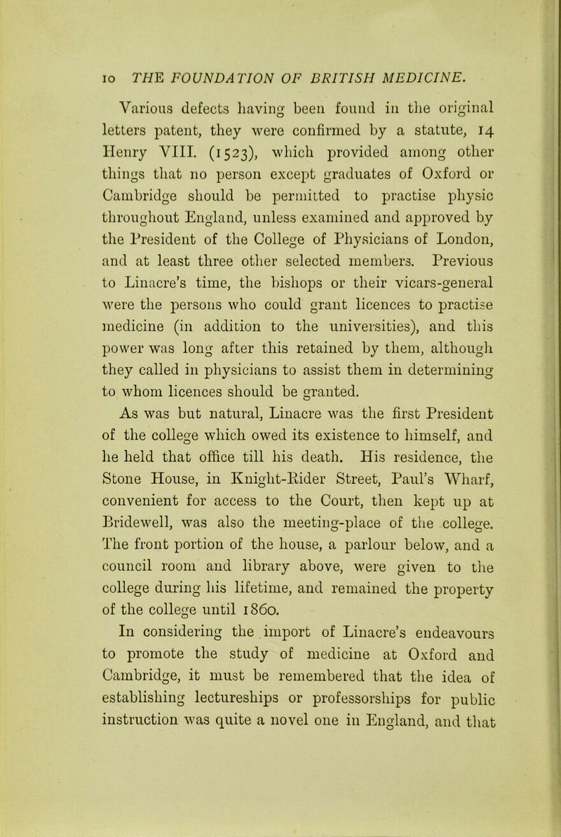 Various defects having been found in the original letters patent, they were confirmed by a statute, 14 Henry VIII. (1523), which provided among other things that no person except graduates of Oxford or Cambridge should be permitted to practise physic throughout England, unless examined and approved by the President of the College of Physicians of London, and at least three other selected members. Previous to Linacre’s time, the bishops or their vicars-general were the persons who could grant licences to practise medicine (in addition to the universities), and this power was long after this retained by them, although they called in physicians to assist them in determining to whom licences should be granted. As was but natural, Linacre was the first President of the college which owed its existence to himself, and he held that office till his death. His residence, the Stone House, in Knight-Eider Street, Paul’s Wharf, convenient for access to the Court, then kept up at Bridewell, was also the meeting-place of the college. The front portion of the house, a parlour below, and a council room and library above, were given to the college during his lifetime, and remained the property of the college until i860. In considering the import of Linacre’s endeavours to promote the study of medicine at Oxford and Cambridge, it must be remembered that the idea of establishing lectureships or professorships for public instruction was quite a novel one in England, and that