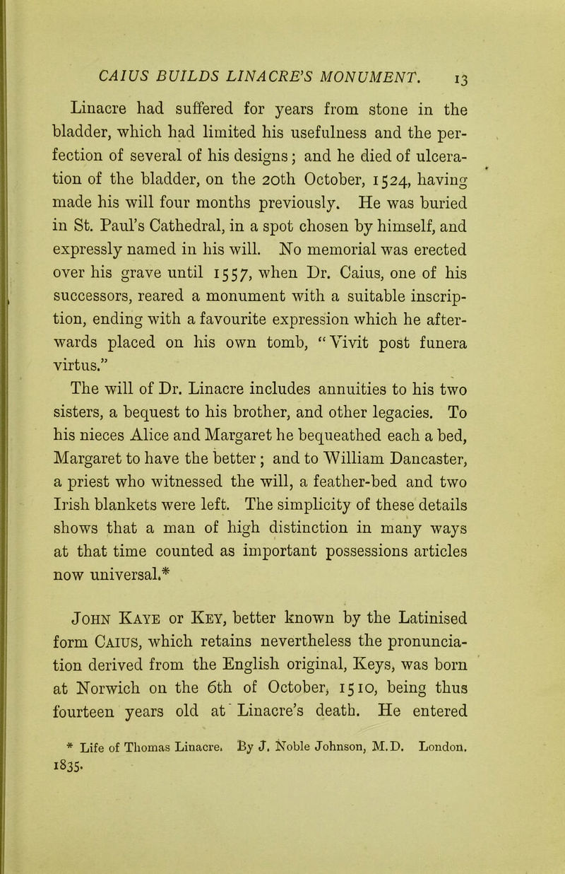 CAIUS BUILDS LI NACRE’S MONUMENT. Linacre had suffered for years from stone in the bladder, which had limited his usefulness and the per- fection of several of his designs; and he died of ulcera- tion of the bladder, on the 20th October, 1524, having made his will four months previously. He was buried in St. Paul’s Cathedral, in a spot chosen by himself, and expressly named in his will. Ho memorial was erected over his grave until 1557, when Dr. Caius, one of his successors, reared a monument with a suitable inscrip- tion, ending with a favourite expression which he after- wards placed on his own tomb, “ Yivit post funera virtus.” The will of Dr. Linacre includes annuities to his two sisters, a bequest to his brother, and other legacies. To his nieces Alice and Margaret he bequeathed each a bed, Margaret to have the better ; and to William Dancaster, a priest who witnessed the will, a feather-bed and two Irish blankets were left. The simplicity of these details shows that a man of high distinction in many ways at that time counted as important possessions articles now universal.* John Kaye or Key, better known by the Latinised form Caius, which retains nevertheless the pronuncia- tion derived from the English original, Keys, was born at Norwich on the 6th of October, 1510, being thus fourteen years old at' Linacre’s death. He entered * Life of Thomas Linacre. By J. Noble Johnson, M.D. London. I835-