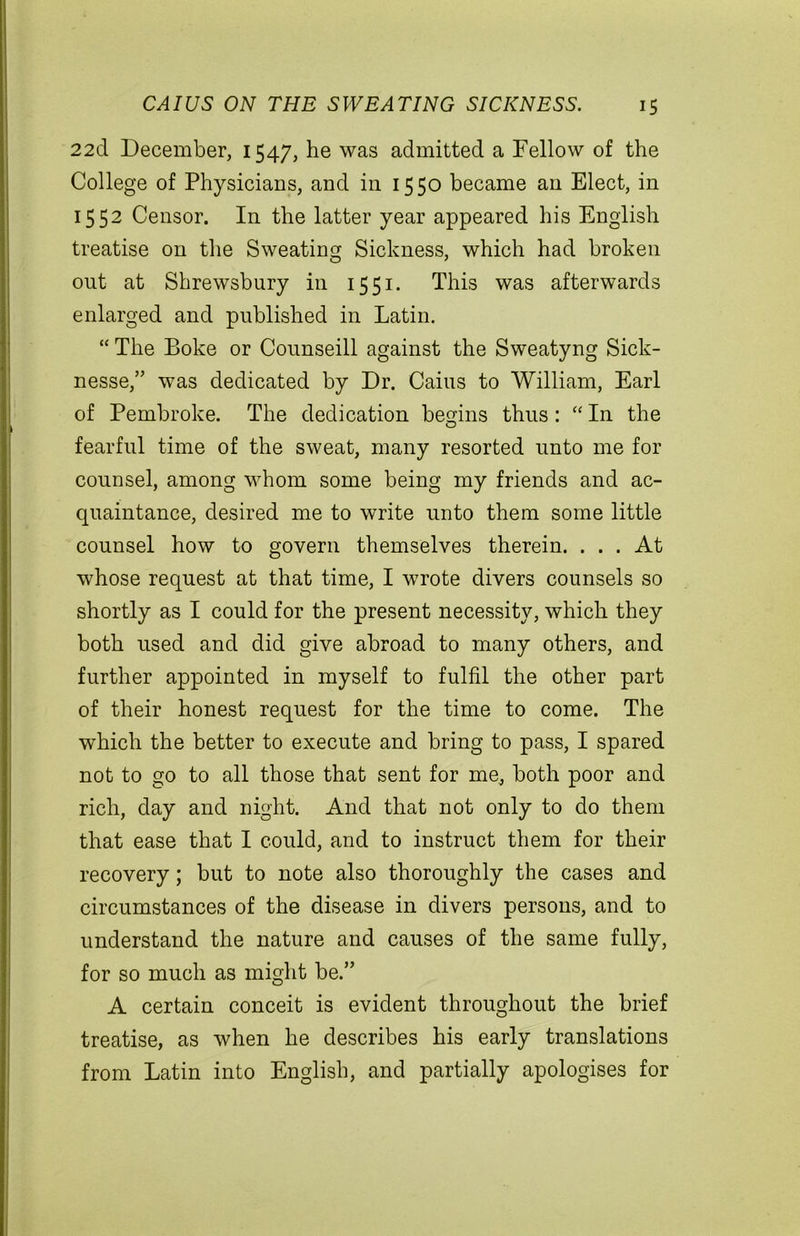 22d December, 1547, he was admitted a Fellow of the College of Physicians, and in 1550 became an Elect, in 1552 Censor. In the latter year appeared his English treatise 011 the Sweating Sickness, which had broken out at Shrewsbury in 1551. This was afterwards enlarged and published in Latin. “ The Boke or Counseill against the Sweatyng Sick- nesse,” was dedicated by Dr. Cains to William, Earl of Pembroke. The dedication begins thus: “ In the fearful time of the sweat, many resorted unto me for counsel, among whom some being my friends and ac- quaintance, desired me to write unto them some little counsel how to govern themselves therein. ... At whose request at that time, I wrote divers counsels so shortly as I could for the present necessity, which they both used and did give abroad to many others, and further appointed in myself to fulfil the other part of their honest request for the time to come. The which the better to execute and bring to pass, I spared not to go to all those that sent for me, both poor and rich, day and night. And that not only to do them that ease that I could, and to instruct them for their recovery; but to note also thoroughly the cases and circumstances of the disease in divers persons, and to understand the nature and causes of the same fully, for so much as might be.” A certain conceit is evident throughout the brief treatise, as when he describes his early translations from Latin into English, and partially apologises for