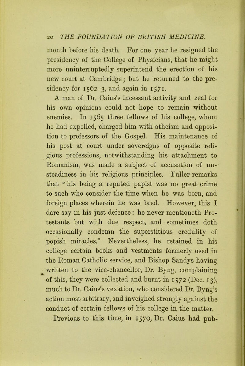 month before his death. For one year he resigned the presidency of the College of Physicians, that he might more uninterruptedly superintend the erection of his new court at Cambridge; but he returned to the pre- sidency for 1562-3, and again in 1571. A man of Dr. Caius’s incessant activity and zeal for his own opinions could not hope to remain without enemies. In 1565 three fellows of his college, whom he had expelled, charged him with atheism and opposi- tion to professors of the Gospel. His maintenance of his post at court under sovereigns of opposite reli- gious professions, notwithstanding his attachment to Romanism, was made a subject of accusation of un- steadiness in his religious principles. Fuller remarks that “ his being a reputed papist was no great crime to such who consider the time when he was born, and foreign places wherein he was bred. However, this I dare say in his just defence: he never mentioneth Pro- testants but with due respect, and sometimes doth occasionally condemn the superstitious credulity of popish miracles.” Nevertheless, he retained in his college certain books and vestments formerly used in the Roman Catholic service, and Bishop Sandys having written to the vice-chancellor, Dr. Byng, complaining of this, they were collected and burnt in 1572 (Dec. 13), much to Dr. Caius’s vexation, who considered Dr. Byng’s action most arbitrary, and inveighed strongly against the conduct of certain fellows of his college in the matter. Previous to this time, in 1570, Dr. Caius had pub-