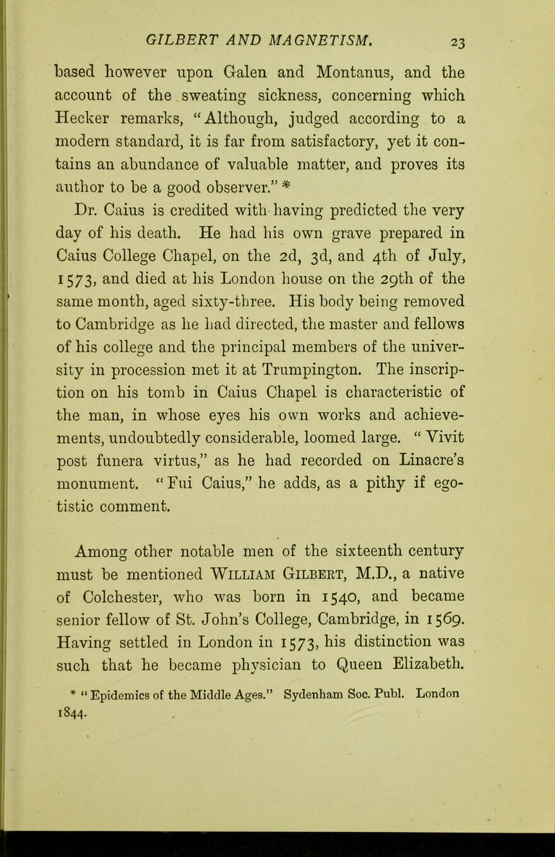 GILBERT AND MAGNETISM. based however upon Galen and Montanus, and the account of the sweating sickness, concerning which Hecker remarks, “Although, judged according to a modern standard, it is far from satisfactory, yet it con- tains an abundance of valuable matter, and proves its author to be a good observer.” * Dr. Caius is credited with having predicted the very day of his death. He had his own grave prepared in Caius College Chapel, on the 2d, 3d, and 4th of July, 1573, and died at his London house on the 29th of the same month, aged sixty-three. His body being removed to Cambridge as he had directed, the master and fellows of his college and the principal members of the univer- sity in procession met it at Trumpington. The inscrip- tion on his tomb in Caius Chapel is characteristic of the man, in whose eyes his own works and achieve- ments, undoubtedly considerable, loomed large. “ Yivit post funera virtus,” as he had recorded on Linacre’s monument. “Fui Caius,” he adds, as a pithy if ego- tistic comment. Among other notable men of the sixteenth century must be mentioned William Gilbert, M.D., a native of Colchester, who was born in 1540, and became senior fellow of St. John’s College, Cambridge, in 1569. Having settled in London in 1573, his distinction was such that he became physician to Queen Elizabeth. * “ Epidemics of the Middle Ages.” Sydenham Soc. Publ. London 1844.