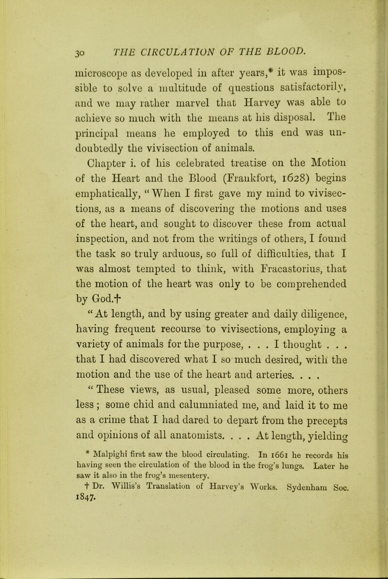 microscope as developed in after years,* it was impos- sible to solve a multitude of questions satisfactorily, and we may rather marvel that Harvey was able to achieve so much with the means at his disposal. The principal means he employed to this end was un- doubtedly the vivisection of animals. Chapter i. of his celebrated treatise on the Motion of the Heart and the Blood (Frankfort, 1628) begins emphatically, “ When I first gave my mind to vivisec- tions, as a means of discovering the motions and uses of the heart, and sought to discover these from actual inspection, and not from the writings of others, I found the task so truly arduous, so full of difficulties, that I was almost tempted to think, with Fracastorius, that the motion of the heart was only to be comprehended by God.-f* “ At length, and by using greater and daily diligence, having frequent recourse to vivisections, employing a variety of animals for the purpose, ... I thought . . . that I had discovered what I so much desired, with the motion and the use of the heart and arteries. . . . “ These views, as usual, pleased some more, others less ; some chid and calumniated me, and laid it to me as a crime that I had dared to depart from the precepts and opinions of all anatomists. ... At length, yielding * Malpighi first saw the blood circulating. In 1661 he records his having seen the circulation of the blood in the frog’s lungs. Later he saw it also in the frog’s mesentery. t Dr. Willis’s Translation of Harvey’s Works. Sydenham Soc. 1847.