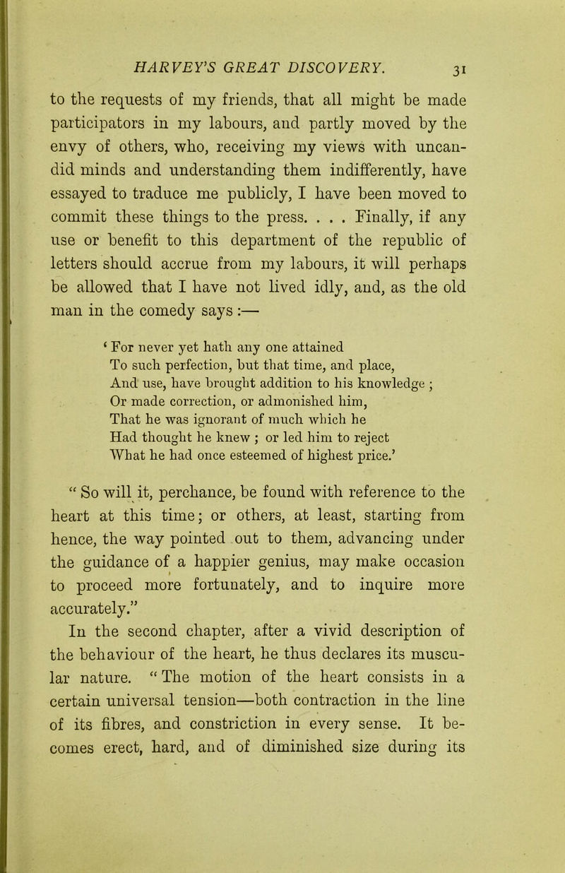 HARVEY’S GREAT DISCOVERY. to the requests of my friends, that all might be made participators in my labours, and partly moved by the envy of others, who, receiving my views with uncan- did minds and understanding them indifferently, have essayed to traduce me publicly, I have been moved to commit these things to the press. . . . Finally, if any use or benefit to this department of the republic of letters should accrue from my labours, it will perhaps be allowed that I have not lived idly, and, as the old man in the comedy says :— ( For never yet hath any one attained To such perfection, hut that time, and place, And use, have brought addition to his knowledge ; Or made correction, or admonished him, That he was ignorant of much which he Had thought he knew ; or led him to reject What he had once esteemed of highest price.’ “ So will it, perchance, be found with reference to the heart at this time; or others, at least, starting from hence, the way pointed out to them, advancing under the guidance of a happier genius, may make occasion to proceed more fortunately, and to inquire more accurately.” In the second chapter, after a vivid description of the behaviour of the heart, he thus declares its muscu- lar nature. “ The motion of the heart consists in a certain universal tension—both contraction in the line of its fibres, and constriction in every sense. It be- comes erect, hard, and of diminished size during its