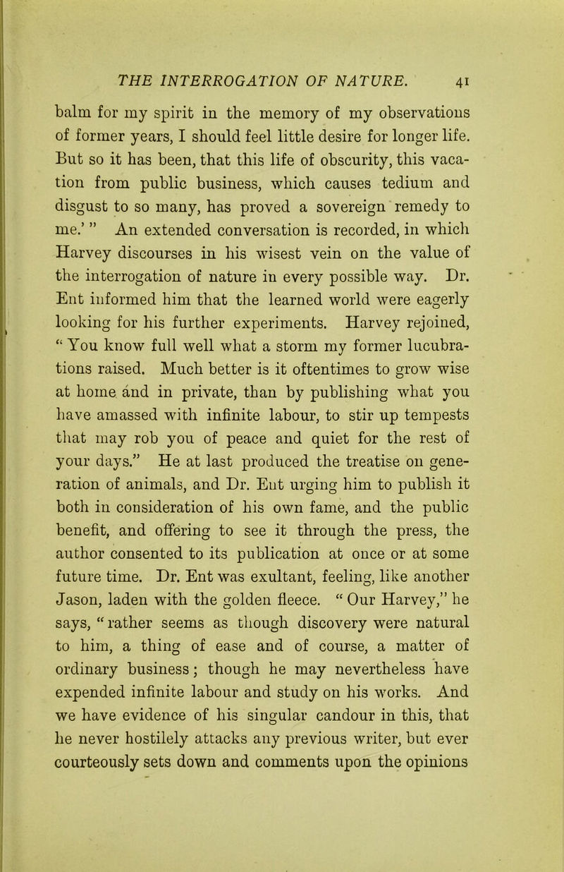 balm for my spirit in the memory of my observations of former years, I should feel little desire for longer life. But so it has been, that this life of obscurity, this vaca- tion from public business, which causes tedium and disgust to so many, has proved a sovereign remedy to me.’ ” An extended conversation is recorded, in which Harvey discourses in his wisest vein on the value of the interrogation of nature in every possible way. Dr. Ent informed him that the learned world were eagerly looking for his further experiments. Harvey rejoined, “ You know full well what a storm my former lucubra- tions raised. Much better is it oftentimes to grow wise at home and in private, than by publishing what you have amassed with infinite labour, to stir up tempests that may rob you of peace and quiet for the rest of your days.” He at last produced the treatise on gene- ration of animals, and Dr. Ent urging him to publish it both in consideration of his own fame, and the public benefit, and offering to see it through the press, the author consented to its publication at once or at some future time. Dr. Ent was exultant, feeling, like another Jason, laden with the golden fleece. “ Our Harvey,” he says, “ rather seems as though discovery were natural to him, a thing of ease and of course, a matter of ordinary business; though he may nevertheless have expended infinite labour and study on his works. And we have evidence of his singular candour in this, that he never hostilely attacks any previous writer, but ever courteously sets down and comments upon the opinions