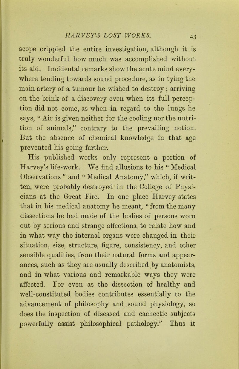 HARVEY'S LOST WORKS. scope crippled the entire investigation, although it is truly wonderful how much was accomplished without its aid. Incidental remarks show the acute mind every- where tending towards sound procedure, as in tying the main artery of a tumour he wished to destroy ; arriving on the brink of a discovery even when its full percep- tion did not come, as when in regard to the lungs he says, “ Air is given neither for the cooling nor the nutri- tion of animals,” contrary to the prevailing notion. But the absence of chemical knowledge in that age O O prevented his going farther. His published works only represent a portion of Harvey’s life-work. We find allusions to his “ Medical Observations ” and “ Medical Anatomy,” which, if writ- ten, were probably destroyed in the College of Physi- cians at the Great Fire. In one place Harvey states that in his medical anatomy he meant, “ from the many dissections he had made of the bodies of persons worn out by serious and strange affections, to relate how and in what way the internal organs were changed in their situation, size, structure, figure, consistency, and other sensible qualities, from their natural forms and appear- ances, such as they are usually described by anatomists, and in what various and remarkable ways they were affected. For even as the dissection of healthy and well-constituted bodies contributes essentially to the advancement of philosophy and sound physiology, so does the inspection of diseased and cachectic subjects powerfully assist philosophical pathology.” Thus it