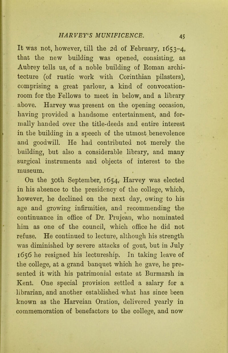 HARVEY'S MUNIFICENCE. It was not, however, till the 2d of February, 1653-4, that the new building was opened, consisting, as Aubrey tells us, of a noble building of Roman archi- tecture (of rustic work with Corinthian pilasters), comprising a great parlour, a kind of convocation- room for the Fellows to meet in below, and a library above. Harvey was present on the opening occasion, having provided a handsome entertainment, and for- mally handed over the title-deeds and entire interest in the building in a speech of the utmost benevolence and goodwill. He had contributed not merely the building, but also a considerable library, and many surgical instruments and objects of interest to the museum. On the 30th September, 1654, Harvey was elected in his absence to the presidency of the college, which, however, he declined on the next day, owing to his age and growing infirmities, and recommending the continuance in office of Dr. Prujean, who nominated him as one of the council, which office he did not refuse. He continued to lecture, although his strength was diminished by severe attacks of gout, but in July 1656 he resigned his lectureship. In taking leave of the college, at a grand banquet which he gave, he pre- sented it with his patrimonial estate at Burmarsh in Kent. One special provision settled a salary for a librarian, and another established what has since been known as the Harveian Oration, delivered yearly in commemoration of benefactors to the college, and now