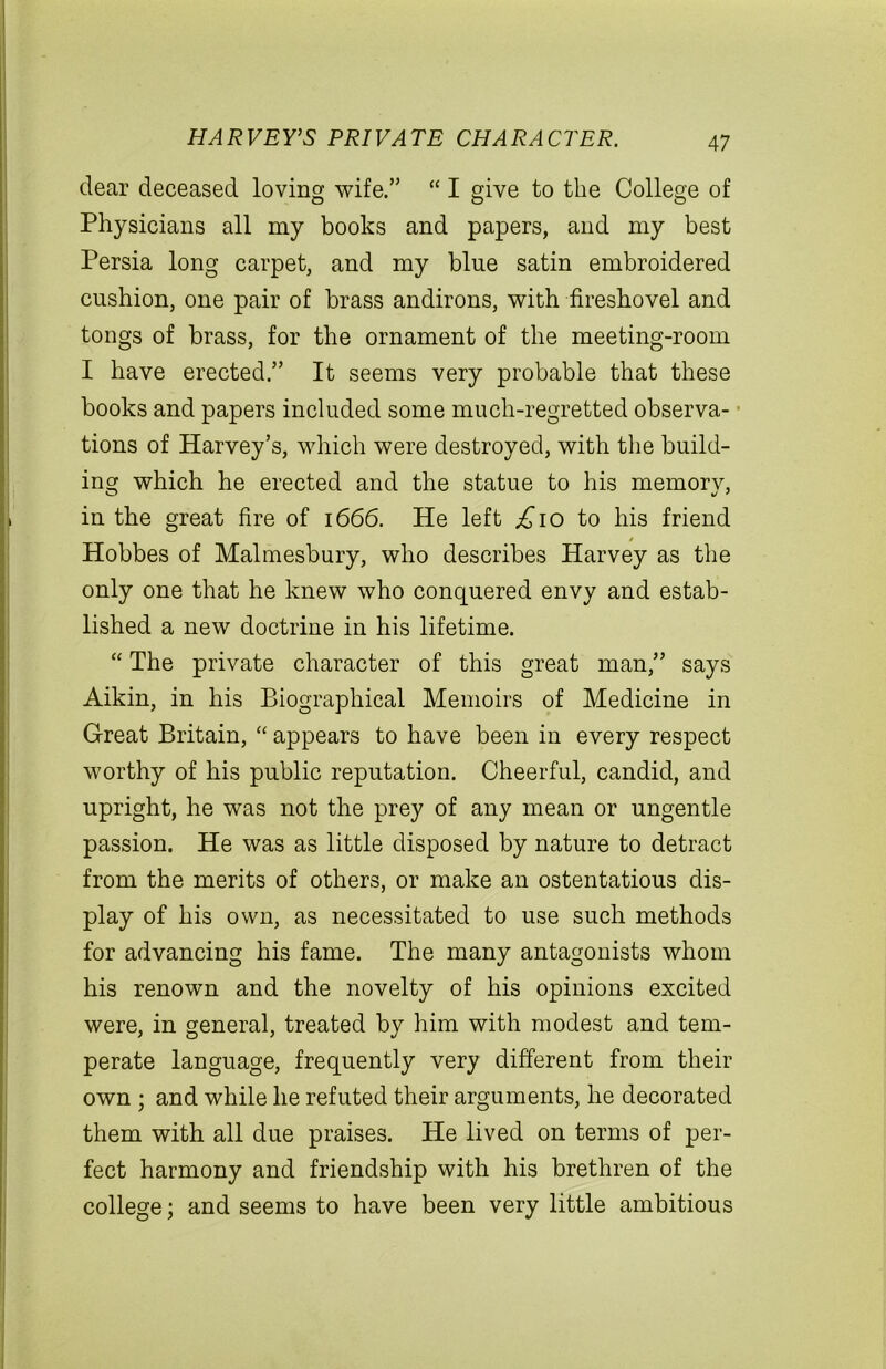 dear deceased loving wife.” “ I give to the College of Physicians all my books and papers, and my best Persia long carpet, and my blue satin embroidered cushion, one pair of brass andirons, with fireshovel and tongs of brass, for the ornament of the meeting-room I have erected.” It seems very probable that these books and papers included some much-regretted observa- tions of Harvey’s, which were destroyed, with the build- ing which he erected and the statue to his memory, in the great fire of 1666. He left ,£10 to his friend Hobbes of Malmesbury, who describes Harvey as the only one that he knew who conquered envy and estab- lished a new doctrine in his lifetime. “ The private character of this great man,” says Aikin, in his Biographical Memoirs of Medicine in Great Britain, “ appears to have been in every respect worthy of his public reputation. Cheerful, candid, and upright, he was not the prey of any mean or ungentle passion. He was as little disposed by nature to detract from the merits of others, or make an ostentatious dis- play of his own, as necessitated to use such methods for advancing his fame. The many antagonists whom his renown and the novelty of his opinions excited were, in general, treated by him with modest and tem- perate language, frequently very different from their own ; and while lie refuted their arguments, he decorated them with all due praises. He lived on terms of per- fect harmony and friendship with his brethren of the college; and seems to have been very little ambitious