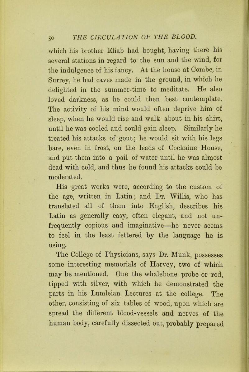 which his brother Eliab had bought, having there his several stations in regard to the sun and the wind, for the indulgence of his fancy. At the house at Combe, in Surrey, lie had caves made in the ground, in which he delighted in the summer-time to meditate. He also loved darkness, as he could then best contemplate. The activity of his mind would often deprive him of sleep, when he would rise and walk about in his shirt, until he was cooled and could gain sleep. Similarly he treated his attacks of gout; he would sit with his legs bare, even in frost, on the leads of Cockaine House, and put them into a pail of water until he was almost dead with cold, and thus he found his attacks could be moderated. His great works were, according to the custom of the age, written in Latin; and Dr. Willis, who has translated all of them into English, describes his Latin as generally easy, often elegant, and not un- frequently copious and imaginative—he never seems to feel in the least fettered by the language he is using. The College of Physicians, says Dr. Munk, possesses some interesting memorials of Harvey, two of which may be mentioned. One the whalebone probe or rod, tipped with silver, with which he demonstrated the parts in his Lumleian Lectures at the college. The other, consisting of six tables of wood, upon which are spread the different blood-vessels and nerves of the human body, carefully dissected out, probably prepared