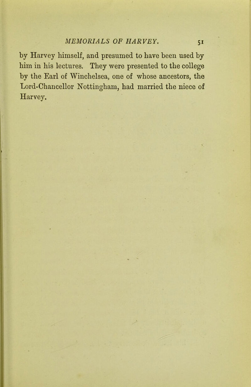 MEMORIALS OF HARVEY. by Harvey himself, and presumed to have been used by him in his lectures. They were presented to the college by the Earl of Winchelsea, one of whose ancestors, the Lord-Chancellor Nottingham, had married the niece of Harvey.