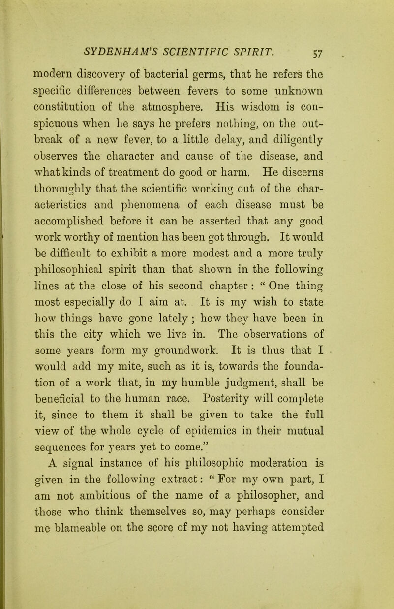 SYDENHAM’S SCIENTIFIC SPIRIT. modern discovery of bacterial germs, that he refers the specific differences between fevers to some unknown constitution of the atmosphere. His wisdom is con- spicuous when he says he prefers nothing, on the out- break of a new fever, to a little delay, and diligently observes the character and cause of the disease, and what kinds of treatment do good or harm. He discerns thoroughly that the scientific working out of the char- acteristics and phenomena of each disease must be accomplished before it can be asserted that any good work worthy of mention has been got through. It would be difficult to exhibit a more modest and a more truly philosophical spirit than that shown in the following lines at the close of his second chapter: “ One thing most especially do I aim at. It is my wish to state how things have gone lately; how they have been in this the city which we live in. The observations of some years form my groundwork. It is thus that I would add my mite, such as it is, towards the founda- tion of a work that, in my humble judgment, shall be beneficial to the human race. Posterity will complete it, since to them it shall be given to take the full view of the whole cycle of epidemics in their mutual sequences for years yet to come.” A signal instance of his philosophic moderation is given in the following extract: “ For my own part, I am not ambitious of the name of a philosopher, and those who think themselves so, may perhaps consider me blameable on the score of my not having attempted