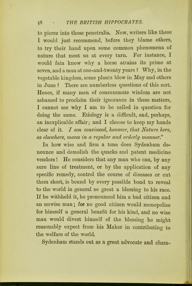 to pierce into those penetralia. Now, writers like these I would just recommend, before they blame others, to try their hand upon some common phenomena of nature that meet us at every turn. For instance, I would fain know why a horse attains its prime at seven, and a man at one-and-twenty years ? Why, in the vegetable kingdom, some plants blow in May and others in June ? There are numberless questions of this sort. Hence, if many men of consummate wisdom are not ashamed to proclaim their ignorance in these matters, I cannot see why I am to be called in question for doing the same. Etiology is a difficult, and, perhaps, an inexplicable affair; and I choose to keep my hands clear of it. I am convinced, however, that Nature here, as elsewhere, moves in a regular and orderly manner ” In how wise and firm a tone does Sydenham de- nounce and demolish the quacks and patent medicine vendors! He considers that any man who can, by any sure line of treatment, or by the application of any specific remedy, control the course of diseases or cut them short, is bound by every possible bond to reveal to the world in general so great a blessing to his race. If he withheld it, he pronounced him a bad citizen and an unwise man; for no good citizen would monopolise for himself a general benefit for his kind, and no wise man would divest himself of the blessincr he mffiht reasonably expect from his Maker in contributing to the welfare of the world. Sydenham stands out as a great advocate and cham-