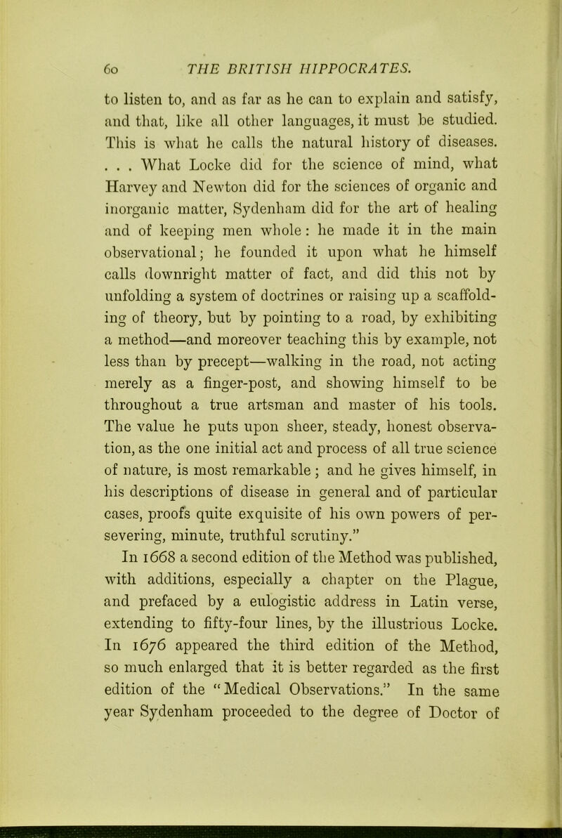 to listen to, and as far as he can to explain and satisfy, and that, like all other languages, it must he studied. This is what he calls the natural history of diseases. . . . What Locke did for the science of mind, what Harvey and Newton did for the sciences of organic and inorganic matter, Sydenham did for the art of healing and of keeping men whole: he made it in the main observational; he founded it upon what he himself calls downright matter of fact, and did this not by unfolding a system of doctrines or raising up a scaffold- ing of theory, but by pointing to a road, by exhibiting a method—and moreover teaching this by example, not less than by precept—walking in the road, not acting merely as a finger-post, and showing himself to be throughout a true artsman and master of his tools. The value he puts upon sheer, steady, honest observa- tion, as the one initial act and process of all true science of nature, is most remarkable; and he gives himself, in his descriptions of disease in general and of particular cases, proofs quite exquisite of his own powers of per- severing, minute, truthful scrutiny.” In 1668 a second edition of the Method was published, with additions, especially a chapter on the Plague, and prefaced by a eulogistic address in Latin verse, extending to fifty-four lines, by the illustrious Locke. In 1676 appeared the third edition of the Method, so much enlarged that it is better regarded as the first edition of the “Medical Observations.” In the same year Sydenham proceeded to the degree of Doctor of