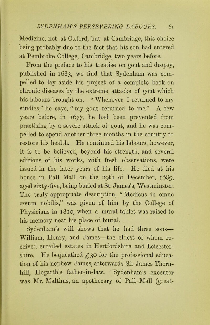 Medicine, not at Oxford, but at Cambridge, this choice being probably due to the fact that his son had entered at Pembroke College, Cambridge, two years before. Prom the preface to his treatise on gout and dropsy, published in 1683, we find that Sydenham was com- pelled to lay aside his project of a complete book on chronic diseases by the extreme attacks of gout which his labours brought on. “ Whenever I returned to my studies,” he says, “ my gout returned to me.” A few years before, in 1677, he had been prevented from practising by a severe attack of gout, and he was com- pelled to spend another three months in the country to restore his health. He continued his labours, however, it is to be believed, beyond his strength, and several editions of his works, with fresh observations, were issued in the later years of his life. He died at his house in Pall Mall on the 29th of December, 1689, aged sixty-five, being buried at St. James’s, Westminster. The truly appropriate description, “ Medicus in omne sevum nobilis,” was given of him by the College of Physicians in 1810, when a mural tablet was raised to his memory near his place of burial. Sydenham’s will shows that he had three sons— William, Henry, and James—the eldest of whom re- ceived entailed estates in Hertfordshire and Leicester- shire. He bequeathed £30 for the professional educa- tion of his nephew James, afterwards Sir James Thorn- hill, Hogarth’s father-in-law. Sydenham’s executor was Mr. Malthus, an apothecary of Pall Mall (great-