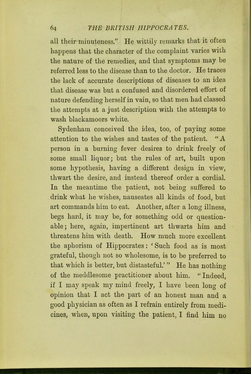 all their minuteness.” He wittily remarks that it often happens that the character of the complaint varies with the nature of the remedies, and that symptoms may be referred less to the disease than to the doctor. He traces the lack of accurate descriptions of diseases to an idea that disease was but a confused and disordered effort of nature defending herself in vain, so that men had classed the attempts at a just description with the attempts to wash blackamoors white. Sydenham conceived the idea, too, of paying some attention to the wishes and tastes of the patient. “ A person in a burning fever desires to drink freely of some small liquor; but the rules of art, built upon some hypothesis, having a different design in view, thwart the desire, and instead thereof order a cordial. In the meantime the patient, not being suffered to drink what he wishes, nauseates all kinds of food, but art commands him to eat. Another, after a long illness, begs hard, it may be, for something odd or question- able; here, again, impertinent art thwarts him and threatens him with death. How much more excellent the aphorism of Hippocrates: ‘ Such food as is most grateful, though not so wholesome, is to be preferred to that which is better, but distasteful.’ ” He has nothin^ of the meddlesome practitioner about him. “ Indeed, if I may speak my mind freely, I have been long of opinion that I act the part of an honest man and a good physician as often as I refrain entirely from medi- cines, when, upon visiting the patient, I find him no