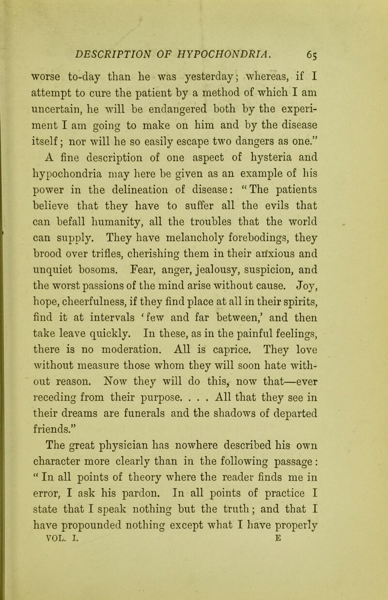 worse to-day than he was yesterday; whereas, if I attempt to cure the patient by a method of which I am uncertain, he will be endangered both by the experi- ment I am going to make on him and by the disease itself; nor will he so easily escape two dangers as one.” A fine description of one aspect of hysteria and hypochondria may here be given as an example of his power in the delineation of disease: “ The patients believe that they have to suffer all the evils that can befall humanity, all the troubles that the world can supply. They have melancholy forebodings, they brood over trifles, cherishing them in their anxious and unquiet bosoms. Fear, anger, jealousy, suspicion, and the worst passions of the mind arise without cause. Joy, hope, cheerfulness, if they find place at all in their spirits, find it at intervals ‘few and far between,’ and then take leave quickly. In these, as in the painful feelings, there is no moderation. All is caprice. They love without measure those whom they will soon hate with- out reason. Now they will do this, now that—ever receding from their purpose. . . . All that they see in their dreams are funerals and the shadows of departed friends.” The great physician has nowhere described his own character more clearly than in the following passage: “ In all points of theory where the reader finds me in error, I ask his pardon. In all points of practice I state that I speak nothing but the truth; and that I have propounded nothing except what I have properly VOL. I. E