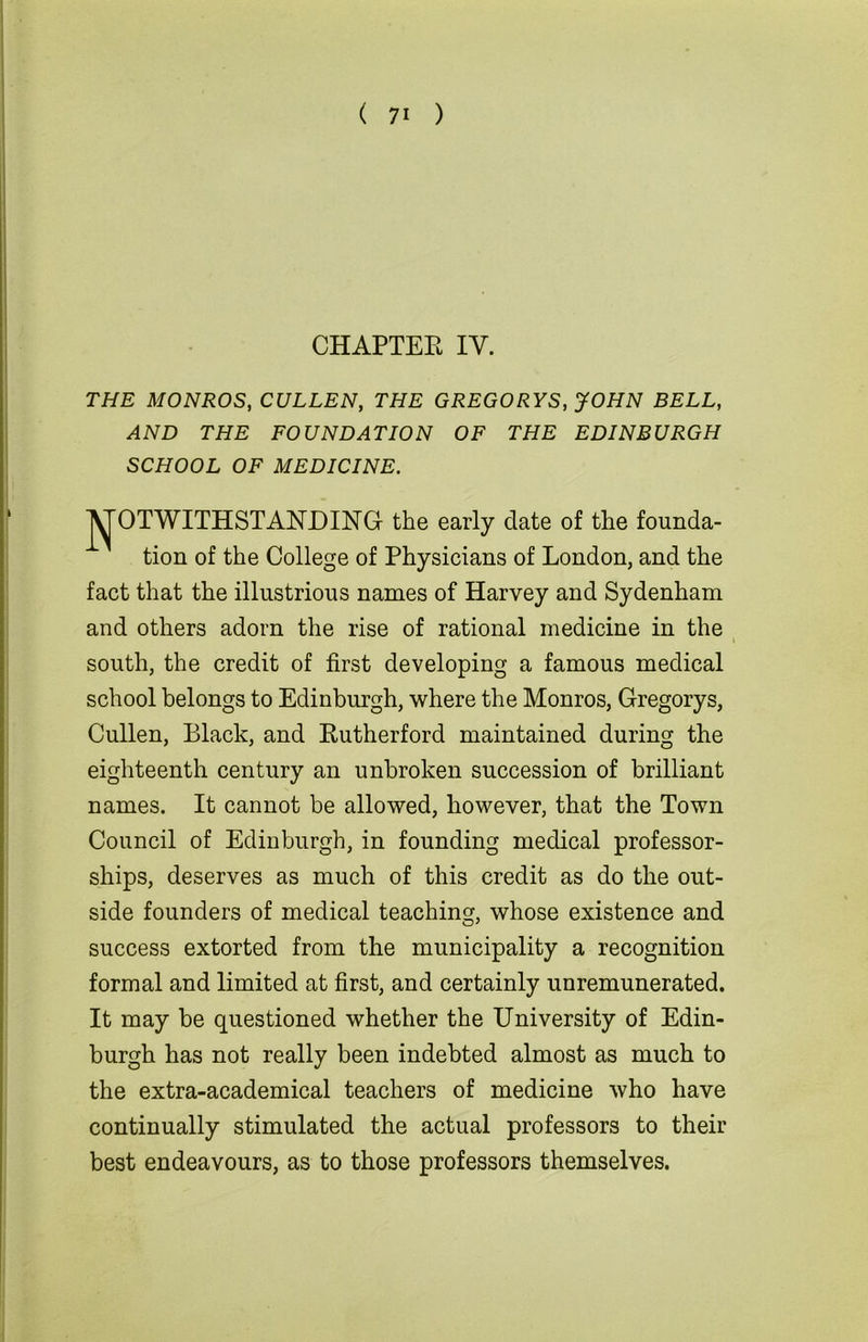 CHAPTER IY. THE MONROS, CULLEN, THE GREGORYS, JOHN BELL, AND THE FOUNDATION OF THE EDINBURGH SCHOOL OF MEDICINE. non or me uonege or Physicians of London, and the fact that the illustrious names of Harvey and Sydenham and others adorn the rise of rational medicine in the south, the credit of first developing a famous medical school belongs to Edinburgh, where the Monros, Gregorys, Cullen, Black, and Rutherford maintained during the eighteenth century an unbroken succession of brilliant names. It cannot be allowed, however, that the Town Council of Edinburgh, in founding medical professor- ships, deserves as much of this credit as do the out- side founders of medical teaching, whose existence and success extorted from the municipality a recognition formal and limited at first, and certainly unremunerated. It may be questioned whether the University of Edin- burgh has not really been indebted almost as much to the extra-academical teachers of medicine who have continually stimulated the actual professors to their best endeavours, as to those professors themselves. the early date of the founda-