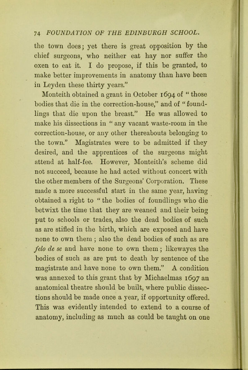 the town does; yet there is great opposition by the chief surgeons, who neither eat hay nor suffer the oxen to eat it. I do propose, if this be granted, to make better improvements in anatomy than have been in Leyden these thirty years.” Monteith obtained a grant in October 1694 of “ those bodies that die in the correction-house,” and of “ found- lings that die upon the breast.” He was allowed to make his dissections in “ any vacant waste-room in the correction-house, or any other thereabouts belonging to the town.” Magistrates were to be admitted if they desired, and the apprentices of the surgeons might attend at half-fee. However, Monteith’s scheme did not succeed, because he had acted without concert with the other members of the Surgeons’ Corporation. These made a more successful start in the same year, having obtained a right to “ the bodies of foundlings who die betwixt the time that they are weaned and their being put to schools or trades, also the dead bodies of such as are stifled in the birth, which are exposed and have none to own them ; also the dead bodies of such as are felo de se and have none to own them; likewayes the bodies of such as are put to death by sentence of the magistrate and have none to own them.” A condition was annexed to this grant that by Michaelmas 1697 an anatomical theatre should be built, where public dissec- tions should be made once a year, if opportunity offered. This was evidently intended to extend to a course of anatomy, including as much as could be taught on one