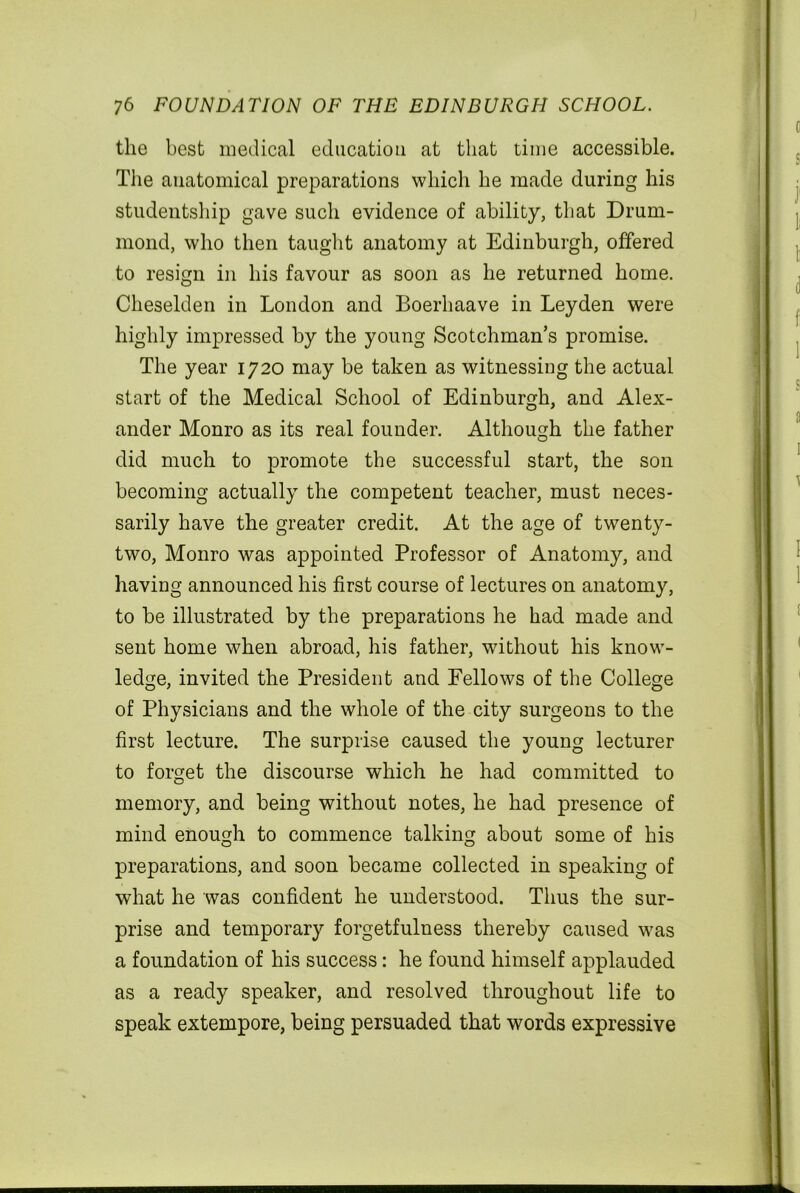 the best medical education at that time accessible. Tiie anatomical preparations which he made during his studentship gave such evidence of ability, that Drum- mond, who then taught anatomy at Edinburgh, offered to resign in his favour as soon as he returned home. Cheselden in London and Boerhaave in Leyden were highly impressed by the young Scotchman’s promise. The year 1720 may be taken as witnessing the actual start of the Medical School of Edinburgh, and Alex- ander Monro as its real founder. Although the father did much to promote the successful start, the son becoming actually the competent teacher, must neces- sarily have the greater credit. At the age of twenty- two, Monro was appointed Professor of Anatomy, and having announced his first course of lectures on anatomy, to be illustrated by the preparations he had made and sent home when abroad, his father, without his know- ledge, invited the President and Fellows of the College of Physicians and the whole of the city surgeons to the first lecture. The surprise caused the young lecturer to forget the discourse which he had committed to memory, and being without notes, he had presence of mind enough to commence talking about some of his preparations, and soon became collected in speaking of what he was confident he understood. Thus the sur- prise and temporary forgetfulness thereby caused was a foundation of his success: he found himself applauded as a ready speaker, and resolved throughout life to speak extempore, being persuaded that words expressive