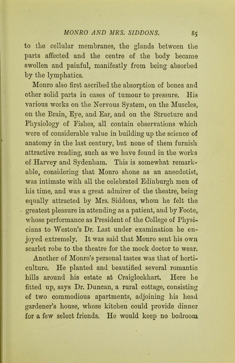 to the cellular membranes, the glands between the parts affected and the centre of the body became swollen and painful, manifestly from being absorbed by the lymphatics. Monro also first ascribed the absorption of bones and other solid parts in cases of tumour to pressure. His various works on the Nervous System, on the Muscles, on the Brain, Eye, and Ear, and on the Structure and Physiology of Fishes, all contain observations which were of considerable value in building up the science of anatomy in the last century, but none of them furnish attractive reading, such as we have found in the works of Harvey and Sydenham. This is somewhat remark- able, considering that Monro shone as an anecdotist, was intimate with all the celebrated Edinburgh men of his time, and was a great admirer of the theatre, being equally attracted by Mrs. Siddons, whom he felt the greatest pleasure in attending as a patient, and by Foote, whose performance as President of the College of Physi- cians to Weston’s Dr. Last under examination he en- joyed extremely. It was said that Monro sent his own scarlet robe to the theatre for the mock doctor to wear. Another of Monro’s personal tastes was that of horti- culture. He planted and beautified several romantic hills around his estate at Craiglockhart. Here he fitted up, says Dr. Duncan, a rural cottage, consisting of two commodious apartments, adjoining his head gardener’s house, whose kitchen could provide dinner for a few select friends. He would keep no bedroom