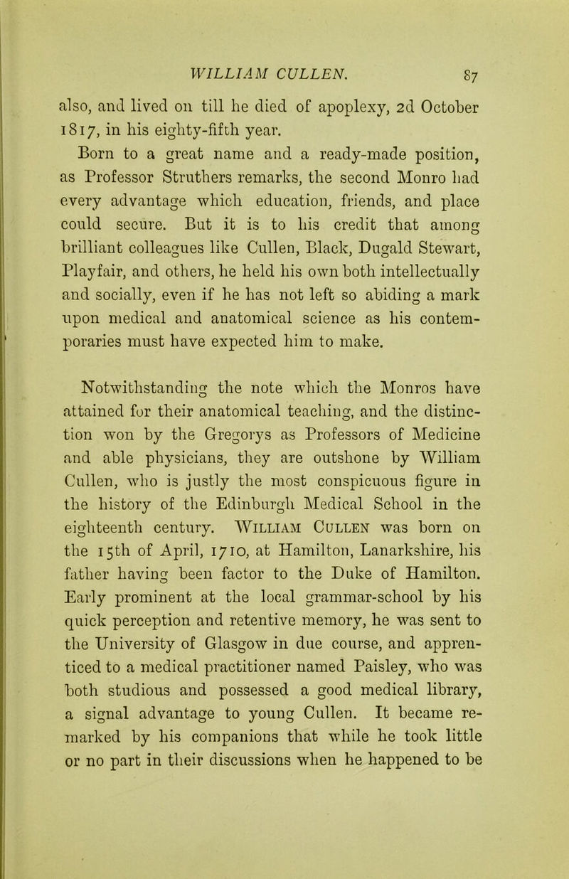 also, and lived on till he died of apoplexy, 2d October 1817, in his eighty-fifth year. Born to a great name and a ready-made position, as Professor Strnthers remarks, the second Monro had every advantage which education, friends, and place could secure. But it is to his credit that among brilliant colleagues like Cullen, Black, Dugald Stewart, Playfair, and others, he held his own both intellectually and socially, even if he has not left so abiding a mark upon medical and anatomical science as his contem- poraries must have expected him to make. Notwithstanding the note which the Monros have attained for their anatomical teaching, and the distinc- tion won by the Gregorys as Professors of Medicine and able physicians, they are outshone by William Cullen, who is justly the most conspicuous figure in the history of the Edinburgh Medical School in the eighteenth century. William Cullen was born on the 15th of April, 1710, at Hamilton, Lanarkshire, his father having been factor to the Duke of Hamilton. Early prominent at the local grammar-school by his quick perception and retentive memory, he was sent to the University of Glasgow in due course, and appren- ticed to a medical practitioner named Paisley, who was both studious and possessed a good medical library, a signal advantage to young Cullen. It became re- marked by his companions that while he took little or no part in their discussions when he happened to be