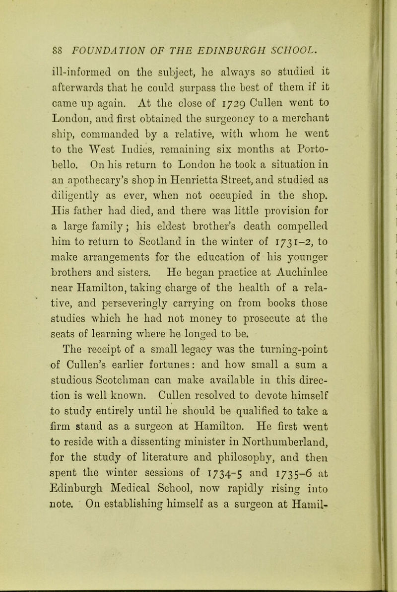 ill-informed on the subject, he always so studied it afterwards that he could surpass the best of them if it came up again. At the close of 1729 Cullen went to London, and first obtained the surgeoncy to a merchant ship, commanded by a relative, with whom he went to the West Indies, remaining six months at Porto- bello. On his return to London he took a situation in an apothecary’s shop in Henrietta Street, and studied as diligently as ever, when not occupied in the shop. His father had died, and there was little provision for a large family; his eldest brother’s death compelled him to return to Scotland in the winter of 1731-2, to make arrangements for the education of his younger brothers and sisters. He began practice at Auchinlee near Hamilton, taking charge of the health of a rela- tive, and perseveringly carrying on from books those studies which he had not money to prosecute at the seats of learning where he loimed to be. The receipt of a small legacy was the turning-point of Cullen’s earlier fortunes: and how small a sum a studious Scotchman can make available in this direc- tion is well known. Cullen resolved to devote himself to study entirely until he should be qualified to take a firm stand as a surgeon at Hamilton. He first went to reside with a dissenting minister in Northumberland, for the study of literature and philosophy, and then spent the winter sessions of 1734-5 and 1735-6 at Edinburgh Medical School, now rapidly rising into note. O11 establishing himself as a surgeon at Hamil-