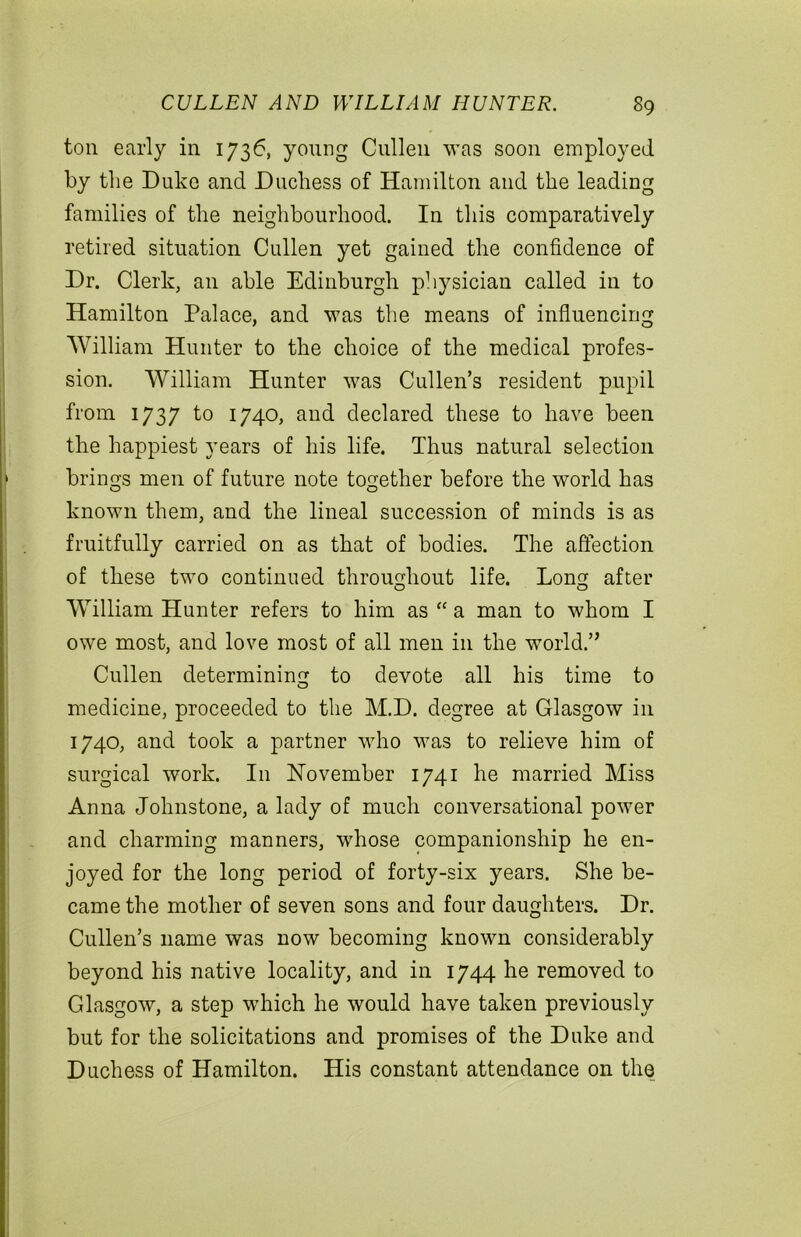 ton early in 1736, young Cullen was soon employed by the Duke and Duchess of Hamilton and the leading families of the neighbourhood. In this comparatively retired situation Cullen yet gained the confidence of Dr. Clerk, an able Edinburgh physician called in to Hamilton Palace, and was the means of influencing William Hunter to the choice of the medical profes- sion. William Hunter was Cullen’s resident pupil from 1737 to 1740, and declared these to have been the happiest years of his life. Thus natural selection brings men of future note together before the world has known them, and the lineal succession of minds is as fruitfully carried on as that of bodies. The affection of these two continued throughout life. Lon^ after William Hunter refers to him as “ a man to whom I owe most, and love most of all men in the world.’, Cullen determining to devote all his time to medicine, proceeded to the M.D. degree at Glasgow in 1740, and took a partner who was to relieve him of surgical work. I11 November 1741 he married Miss Anna Johnstone, a lady of much conversational power and charming manners, whose companionship he en- joyed for the long period of forty-six years. She be- came the mother of seven sons and four daughters. Dr. Cullen’s name was now becoming known considerably beyond his native locality, and in 1744 he removed to Glasgow, a step which he would have taken previously but for the solicitations and promises of the Duke and Duchess of Hamilton. His constant attendance on the